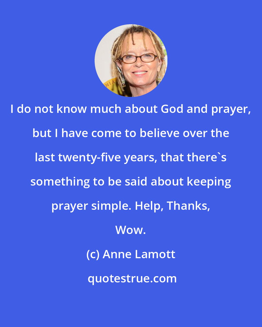 Anne Lamott: I do not know much about God and prayer, but I have come to believe over the last twenty-five years, that there's something to be said about keeping prayer simple. Help, Thanks, Wow.