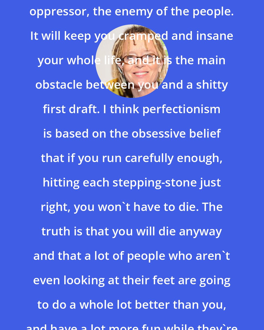 Anne Lamott: Perfectionism is the voice of the oppressor, the enemy of the people. It will keep you cramped and insane your whole life, and it is the main obstacle between you and a shitty first draft. I think perfectionism is based on the obsessive belief that if you run carefully enough, hitting each stepping-stone just right, you won't have to die. The truth is that you will die anyway and that a lot of people who aren't even looking at their feet are going to do a whole lot better than you, and have a lot more fun while they're doing it.