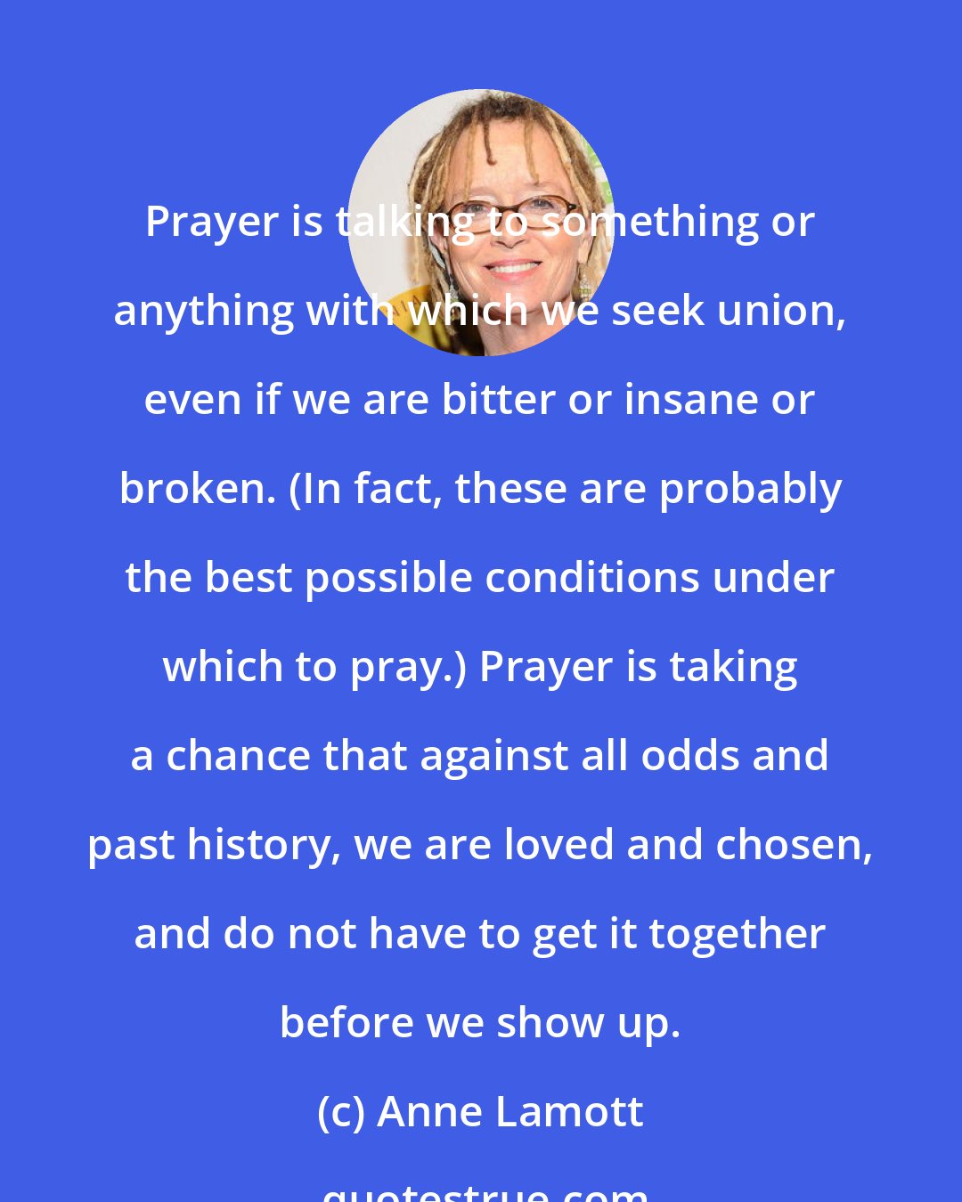 Anne Lamott: Prayer is talking to something or anything with which we seek union, even if we are bitter or insane or broken. (In fact, these are probably the best possible conditions under which to pray.) Prayer is taking a chance that against all odds and past history, we are loved and chosen, and do not have to get it together before we show up.