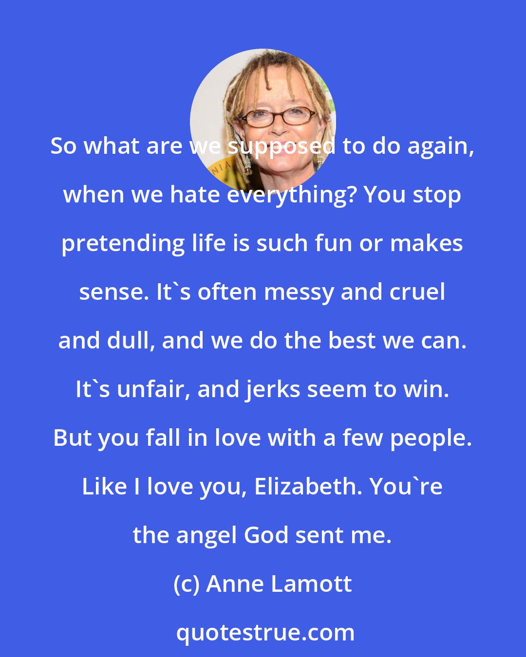 Anne Lamott: So what are we supposed to do again, when we hate everything? You stop pretending life is such fun or makes sense. It's often messy and cruel and dull, and we do the best we can. It's unfair, and jerks seem to win. But you fall in love with a few people. Like I love you, Elizabeth. You're the angel God sent me.