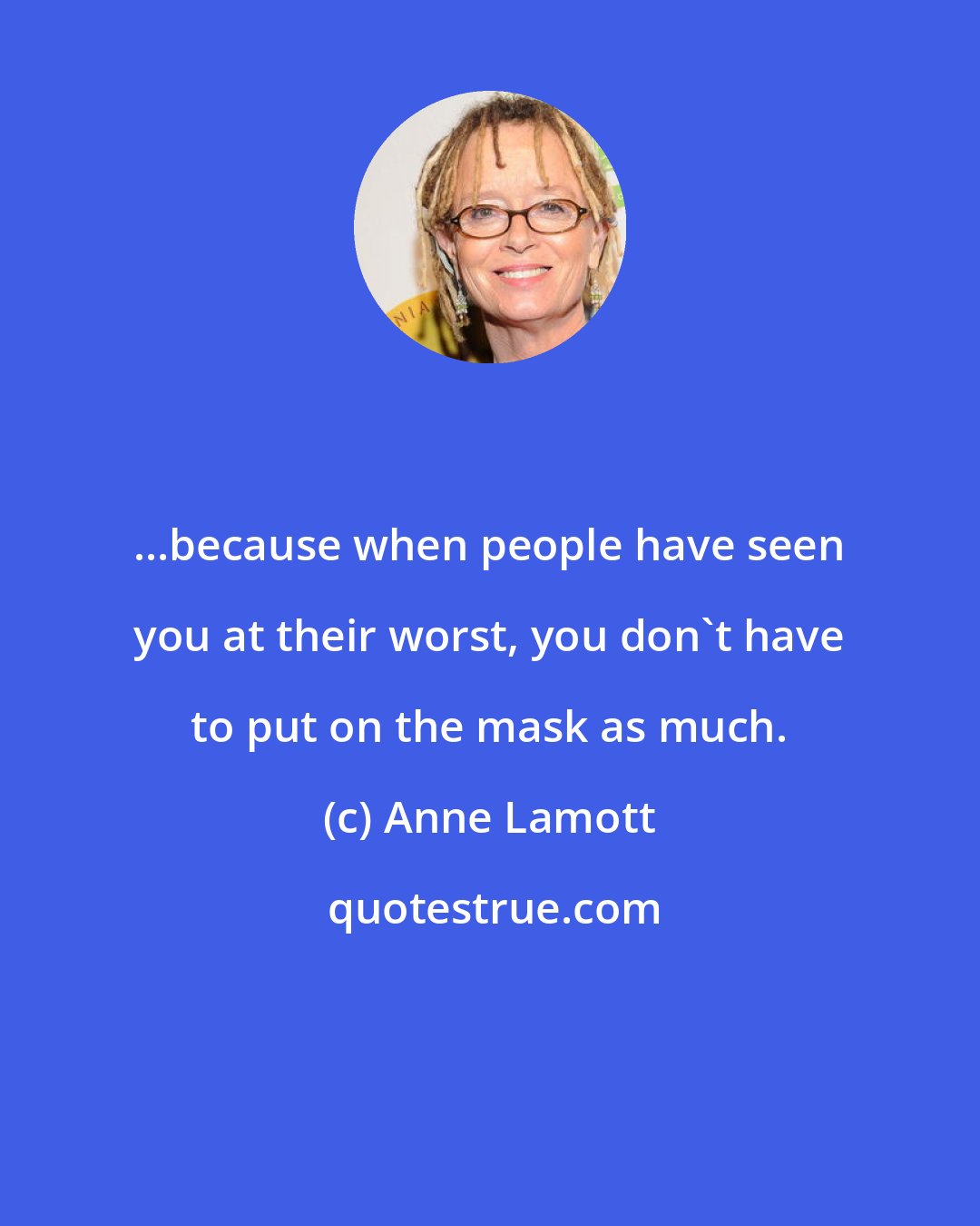 Anne Lamott: ...because when people have seen you at their worst, you don't have to put on the mask as much.