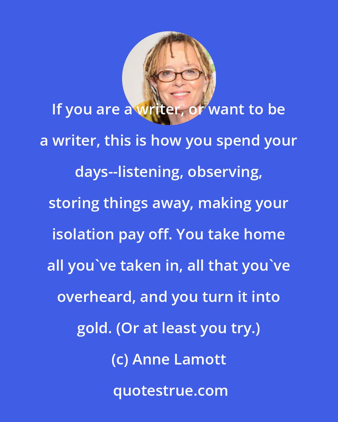 Anne Lamott: If you are a writer, or want to be a writer, this is how you spend your days--listening, observing, storing things away, making your isolation pay off. You take home all you've taken in, all that you've overheard, and you turn it into gold. (Or at least you try.)