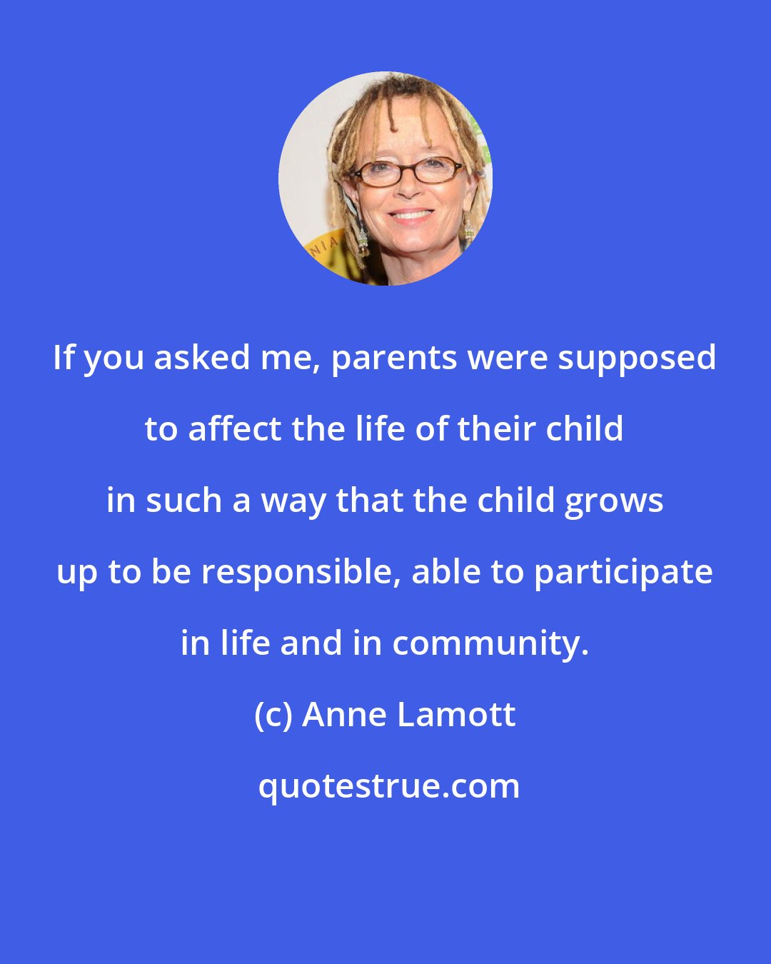 Anne Lamott: If you asked me, parents were supposed to affect the life of their child in such a way that the child grows up to be responsible, able to participate in life and in community.