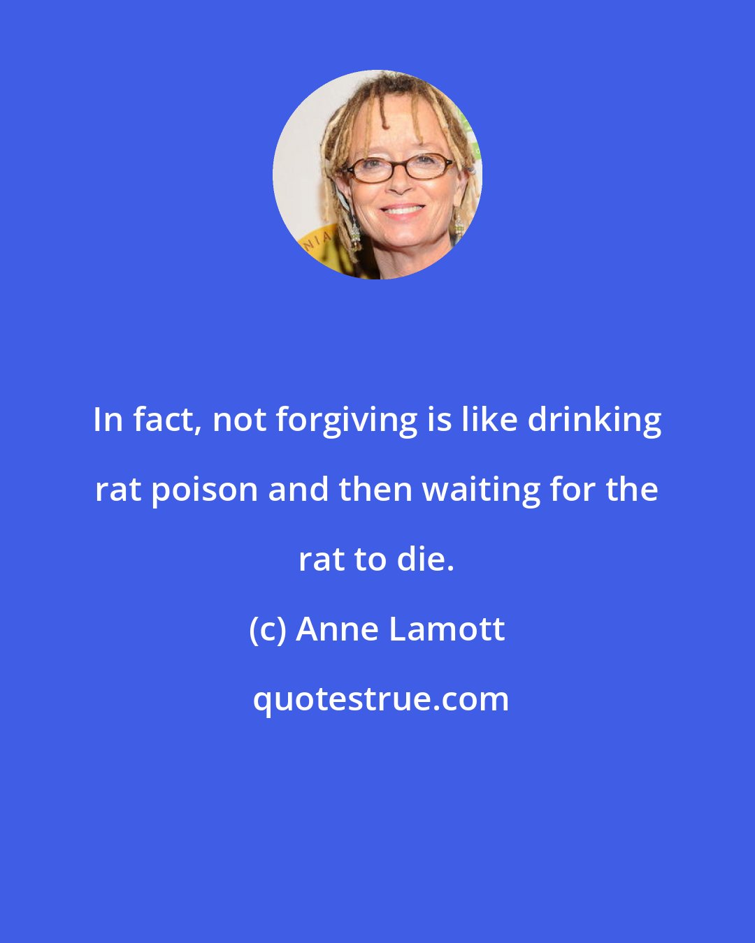 Anne Lamott: In fact, not forgiving is like drinking rat poison and then waiting for the rat to die.