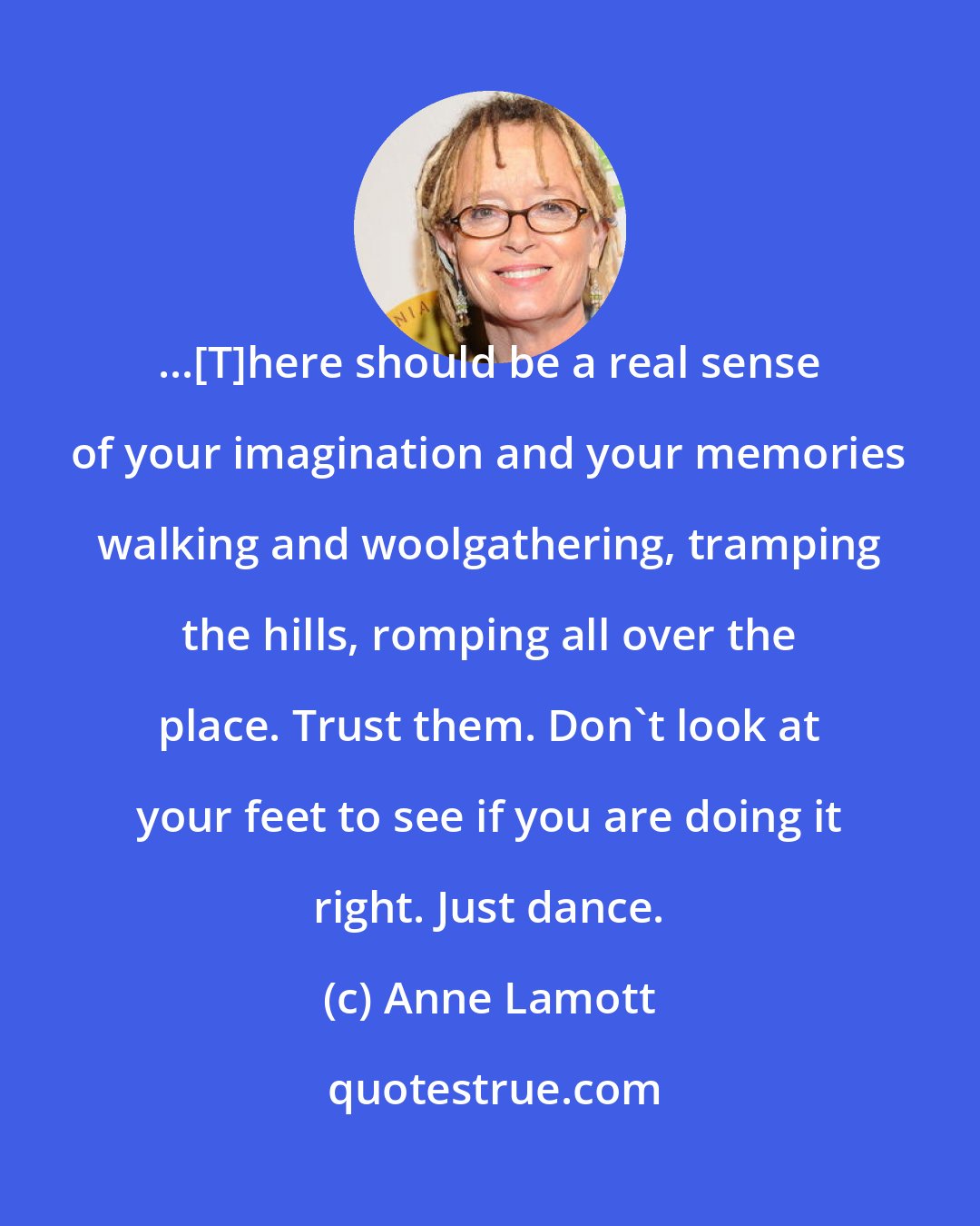 Anne Lamott: ...[T]here should be a real sense of your imagination and your memories walking and woolgathering, tramping the hills, romping all over the place. Trust them. Don't look at your feet to see if you are doing it right. Just dance.