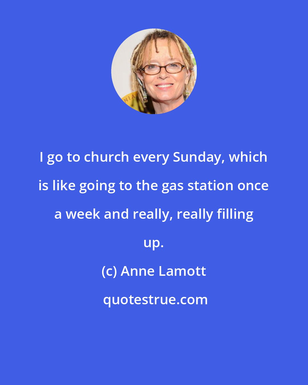 Anne Lamott: I go to church every Sunday, which is like going to the gas station once a week and really, really filling up.