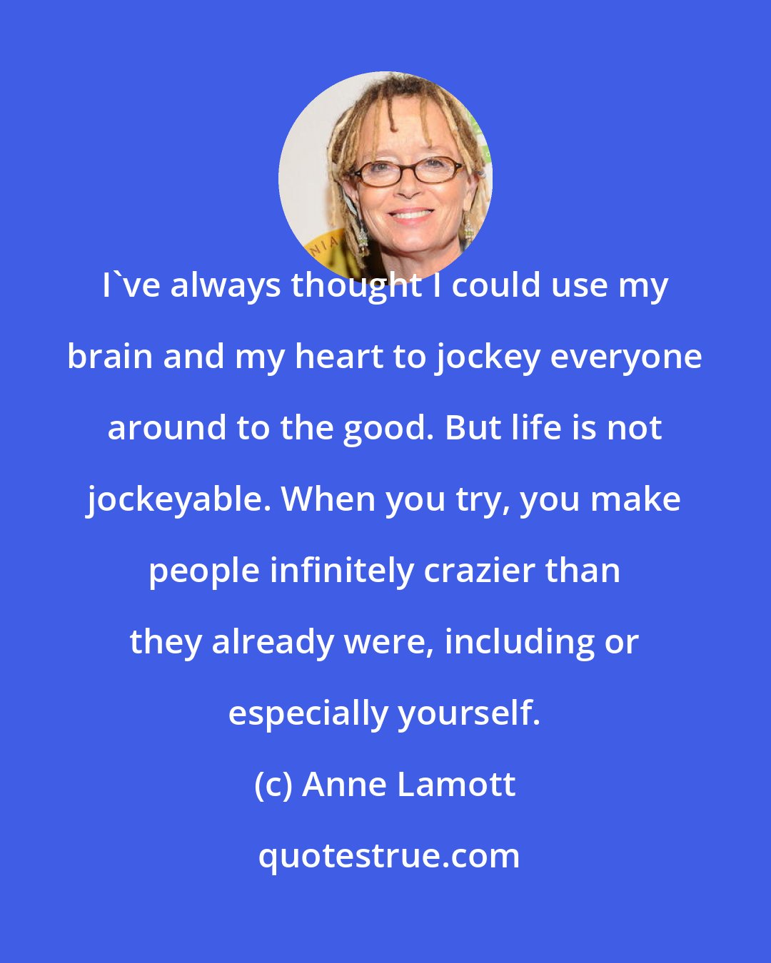 Anne Lamott: I've always thought I could use my brain and my heart to jockey everyone around to the good. But life is not jockeyable. When you try, you make people infinitely crazier than they already were, including or especially yourself.