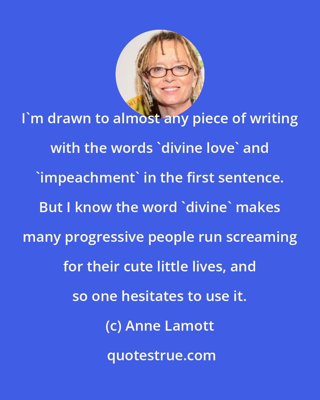 Anne Lamott: I'm drawn to almost any piece of writing with the words 'divine love' and 'impeachment' in the first sentence. But I know the word 'divine' makes many progressive people run screaming for their cute little lives, and so one hesitates to use it.
