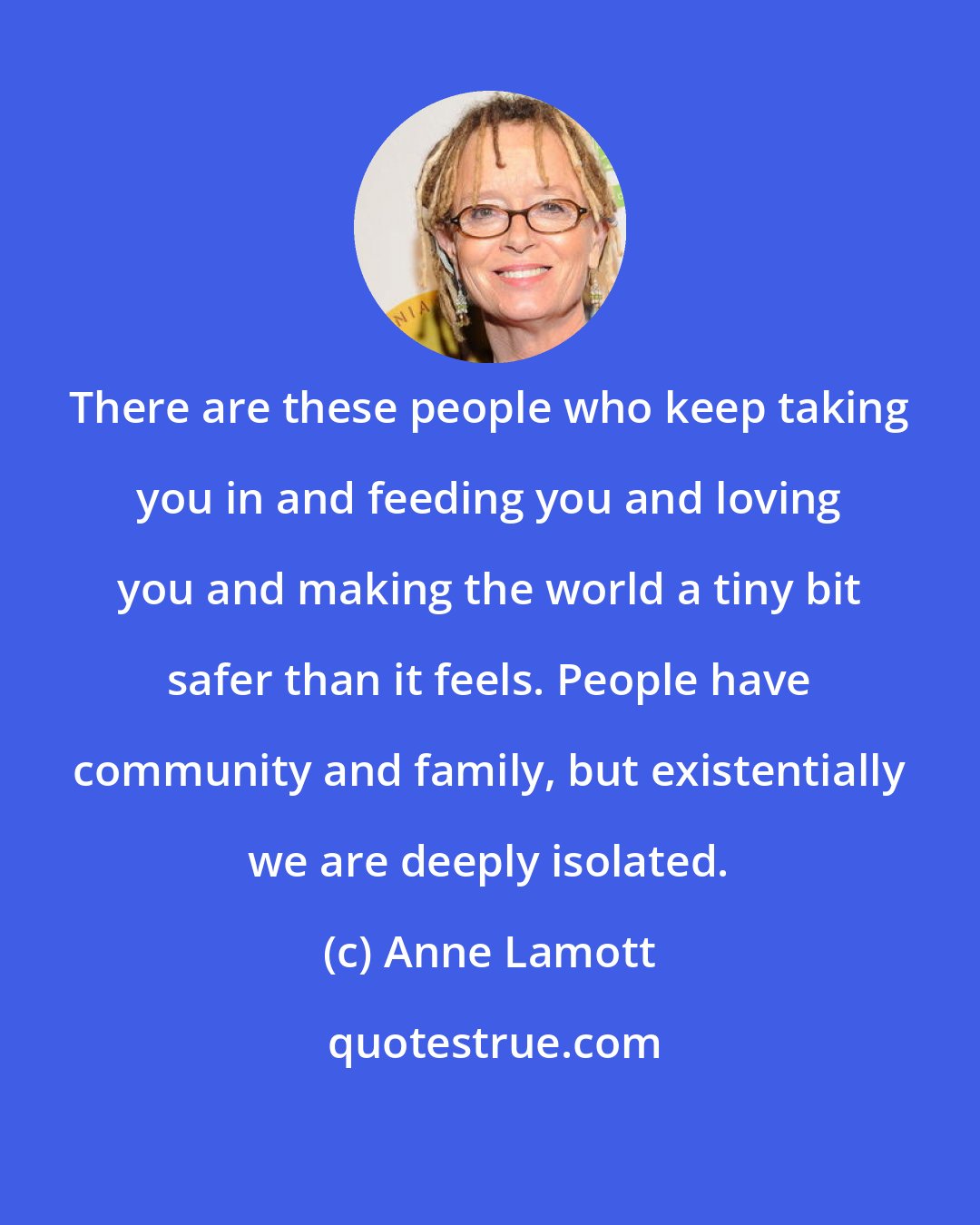 Anne Lamott: There are these people who keep taking you in and feeding you and loving you and making the world a tiny bit safer than it feels. People have community and family, but existentially we are deeply isolated.