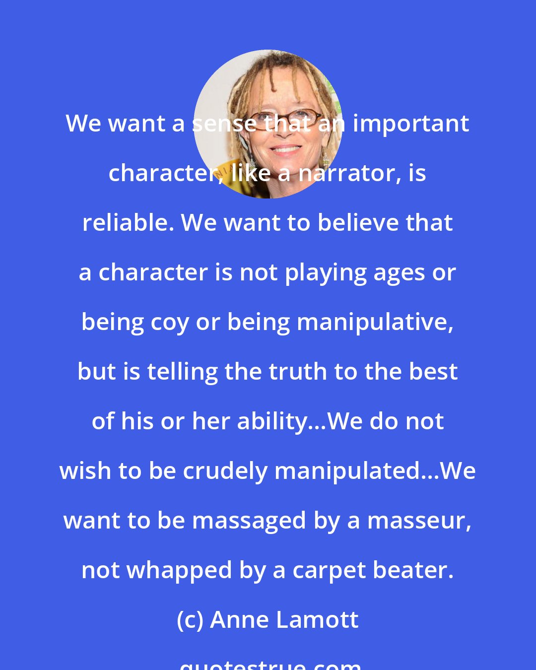 Anne Lamott: We want a sense that an important character, like a narrator, is reliable. We want to believe that a character is not playing ages or being coy or being manipulative, but is telling the truth to the best of his or her ability...We do not wish to be crudely manipulated...We want to be massaged by a masseur, not whapped by a carpet beater.