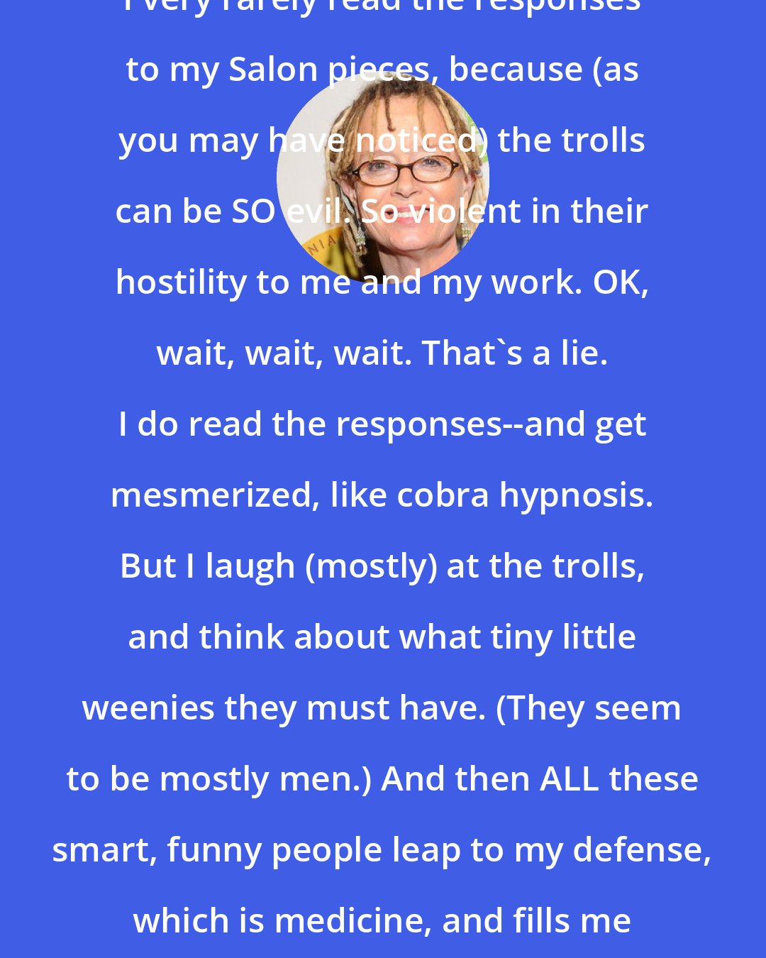 Anne Lamott: I very rarely read the responses to my Salon pieces, because (as you may have noticed) the trolls can be SO evil. So violent in their hostility to me and my work. OK, wait, wait, wait. That's a lie. I do read the responses--and get mesmerized, like cobra hypnosis. But I laugh (mostly) at the trolls, and think about what tiny little weenies they must have. (They seem to be mostly men.) And then ALL these smart, funny people leap to my defense, which is medicine, and fills me with love and thankfulness.