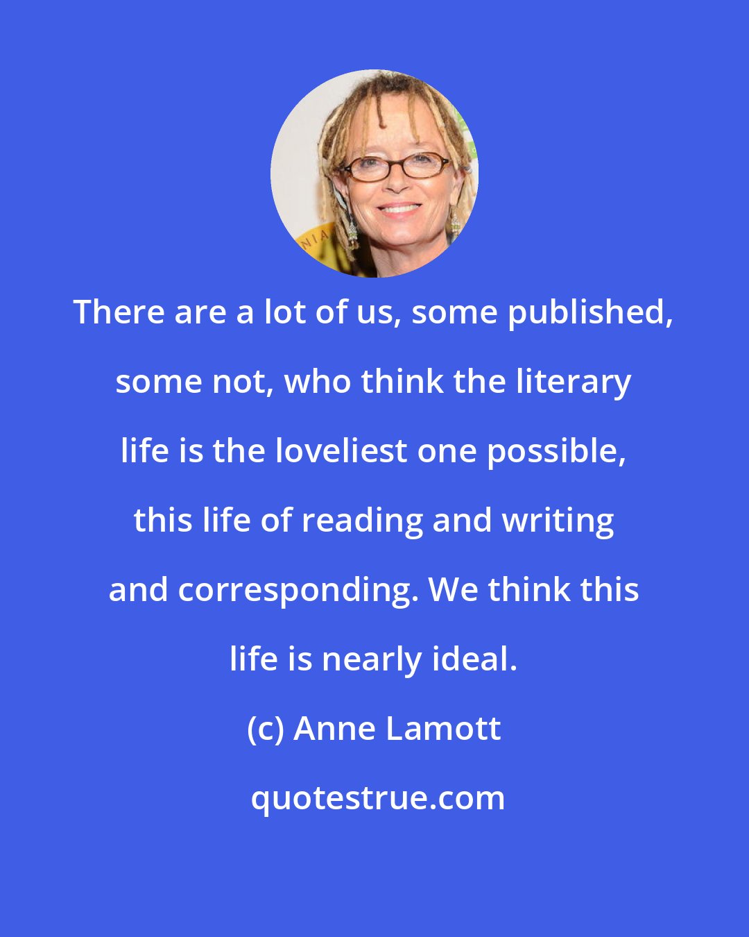 Anne Lamott: There are a lot of us, some published, some not, who think the literary life is the loveliest one possible, this life of reading and writing and corresponding. We think this life is nearly ideal.