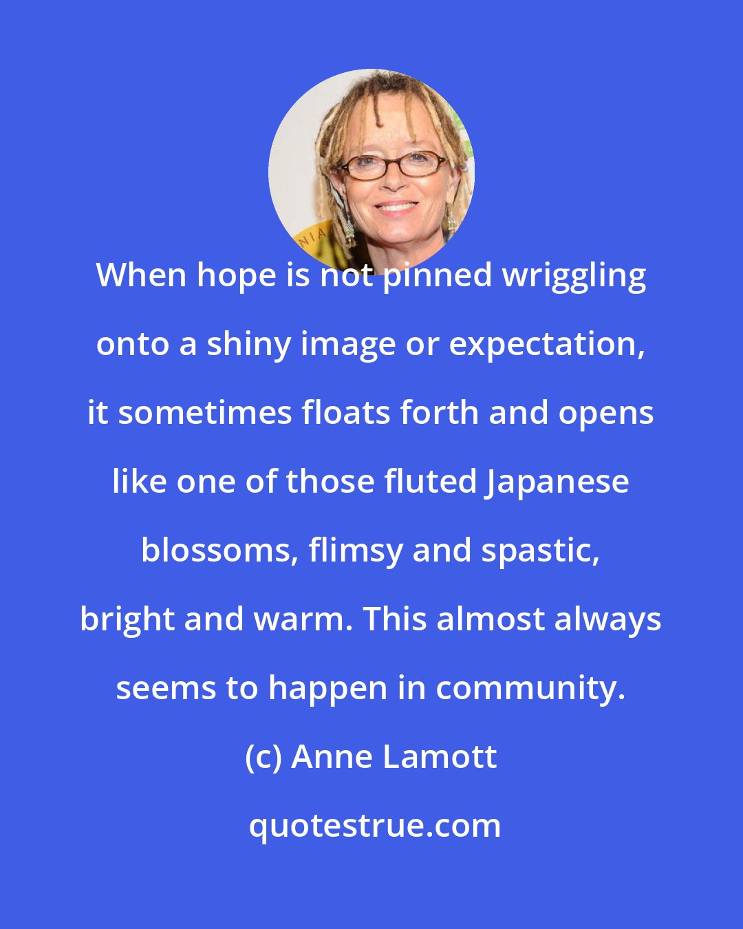 Anne Lamott: When hope is not pinned wriggling onto a shiny image or expectation, it sometimes floats forth and opens like one of those fluted Japanese blossoms, flimsy and spastic, bright and warm. This almost always seems to happen in community.