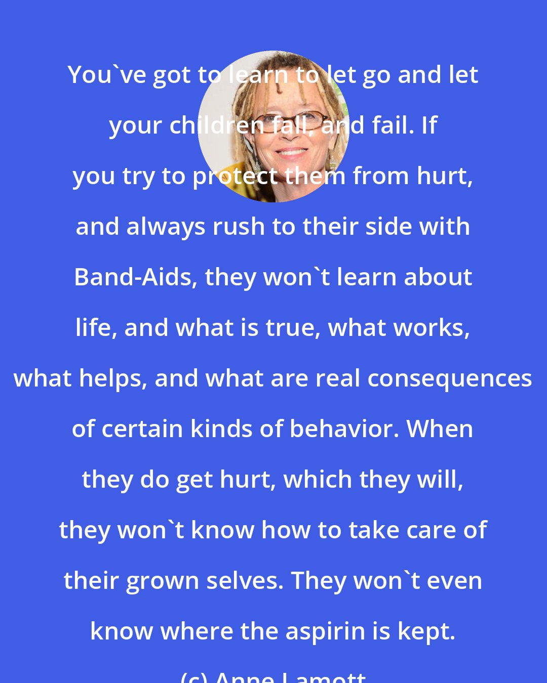 Anne Lamott: You've got to learn to let go and let your children fall, and fail. If you try to protect them from hurt, and always rush to their side with Band-Aids, they won't learn about life, and what is true, what works, what helps, and what are real consequences of certain kinds of behavior. When they do get hurt, which they will, they won't know how to take care of their grown selves. They won't even know where the aspirin is kept.