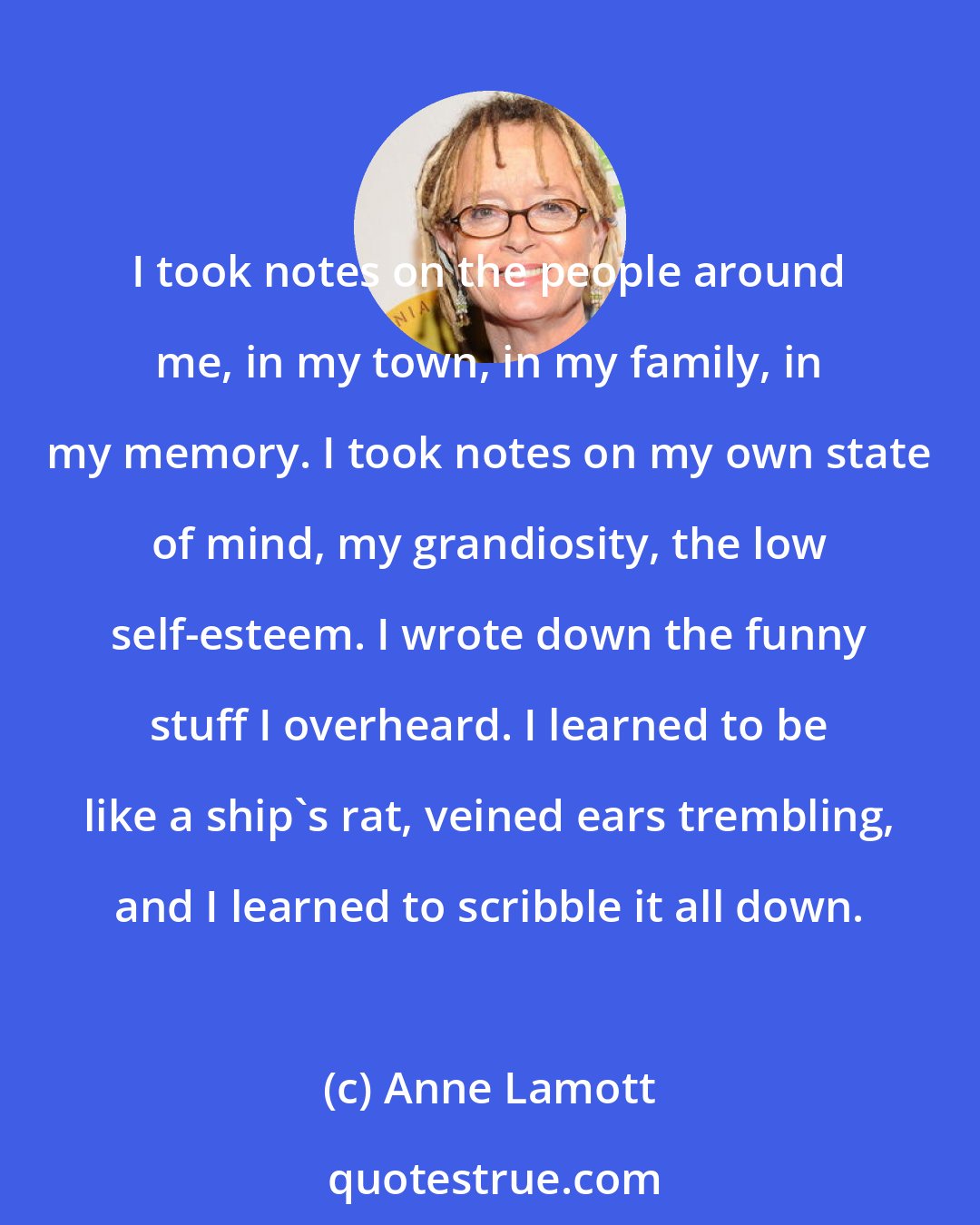 Anne Lamott: I took notes on the people around me, in my town, in my family, in my memory. I took notes on my own state of mind, my grandiosity, the low self-esteem. I wrote down the funny stuff I overheard. I learned to be like a ship's rat, veined ears trembling, and I learned to scribble it all down.