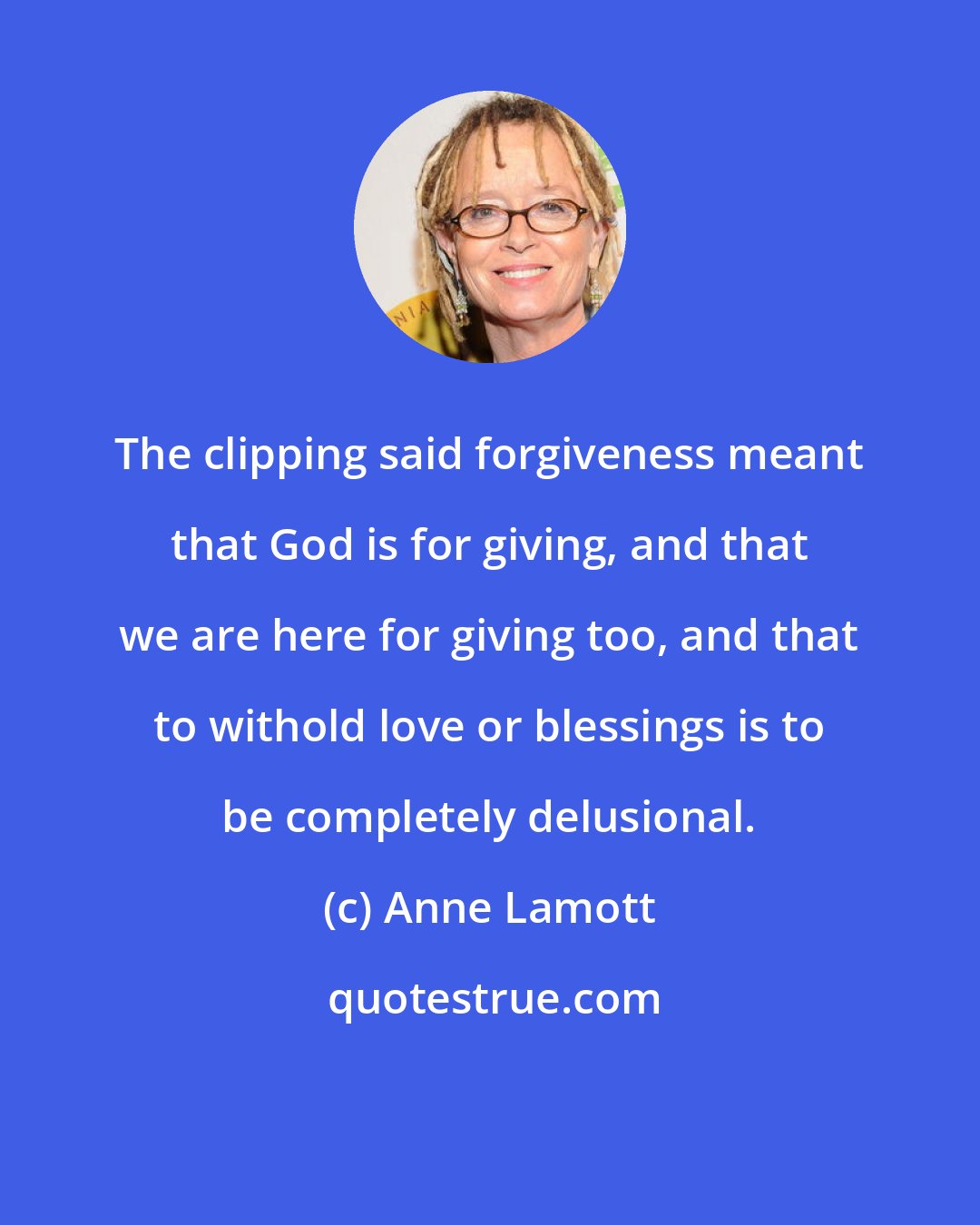 Anne Lamott: The clipping said forgiveness meant that God is for giving, and that we are here for giving too, and that to withold love or blessings is to be completely delusional.