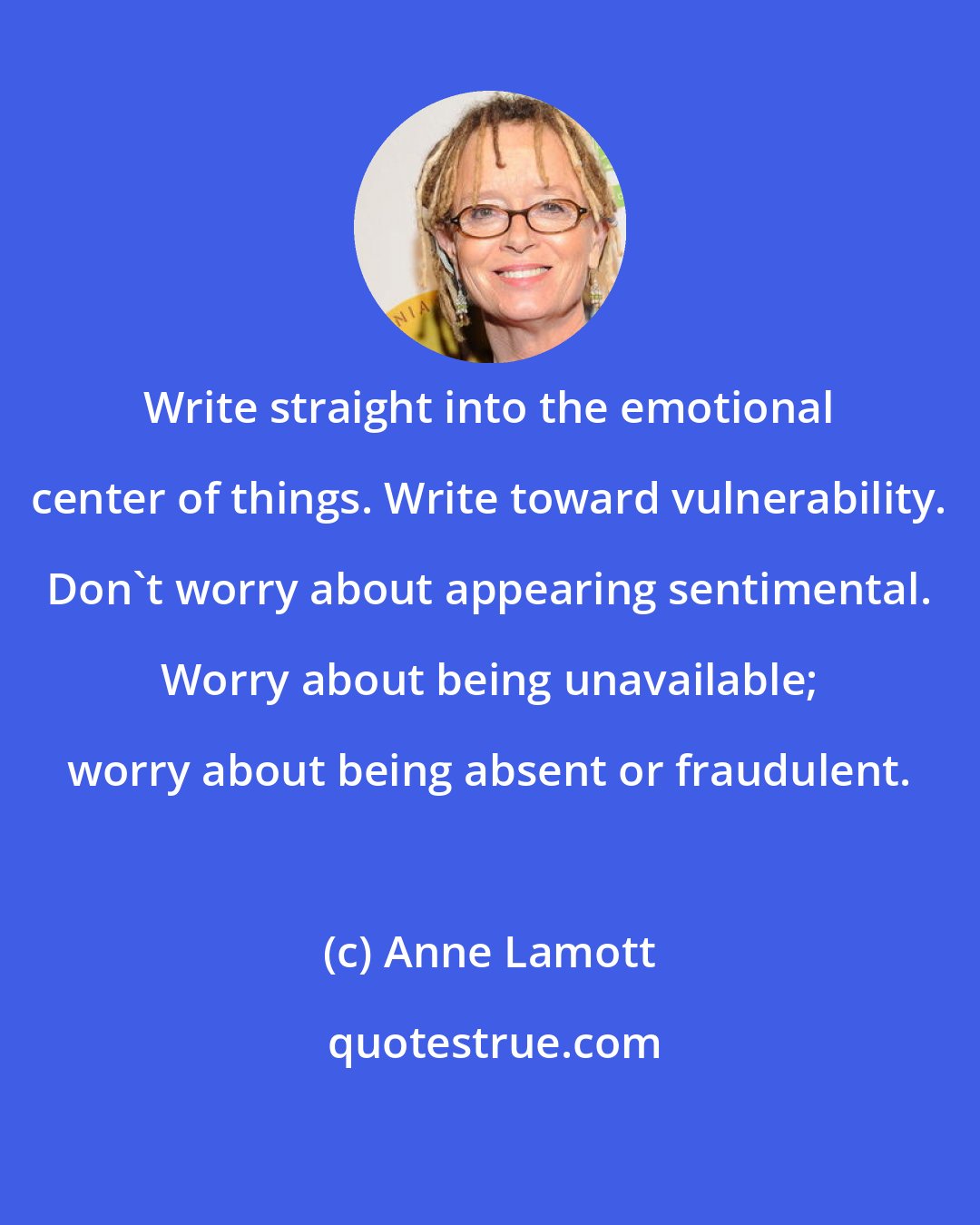 Anne Lamott: Write straight into the emotional center of things. Write toward vulnerability. Don't worry about appearing sentimental. Worry about being unavailable; worry about being absent or fraudulent.