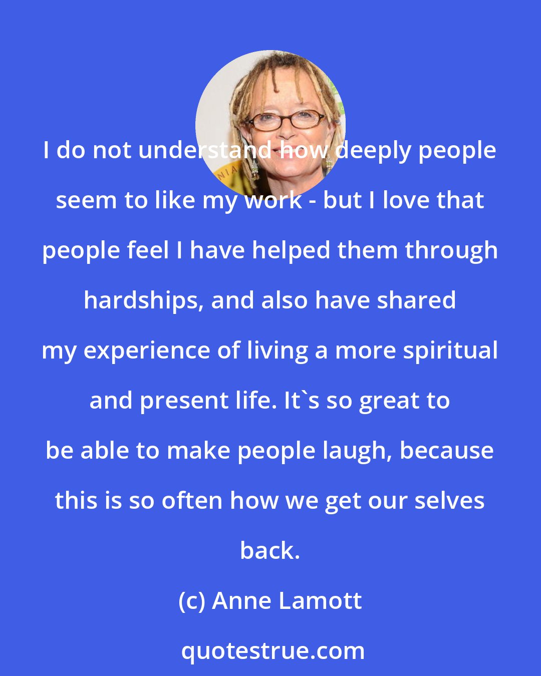 Anne Lamott: I do not understand how deeply people seem to like my work - but I love that people feel I have helped them through hardships, and also have shared my experience of living a more spiritual and present life. It's so great to be able to make people laugh, because this is so often how we get our selves back.