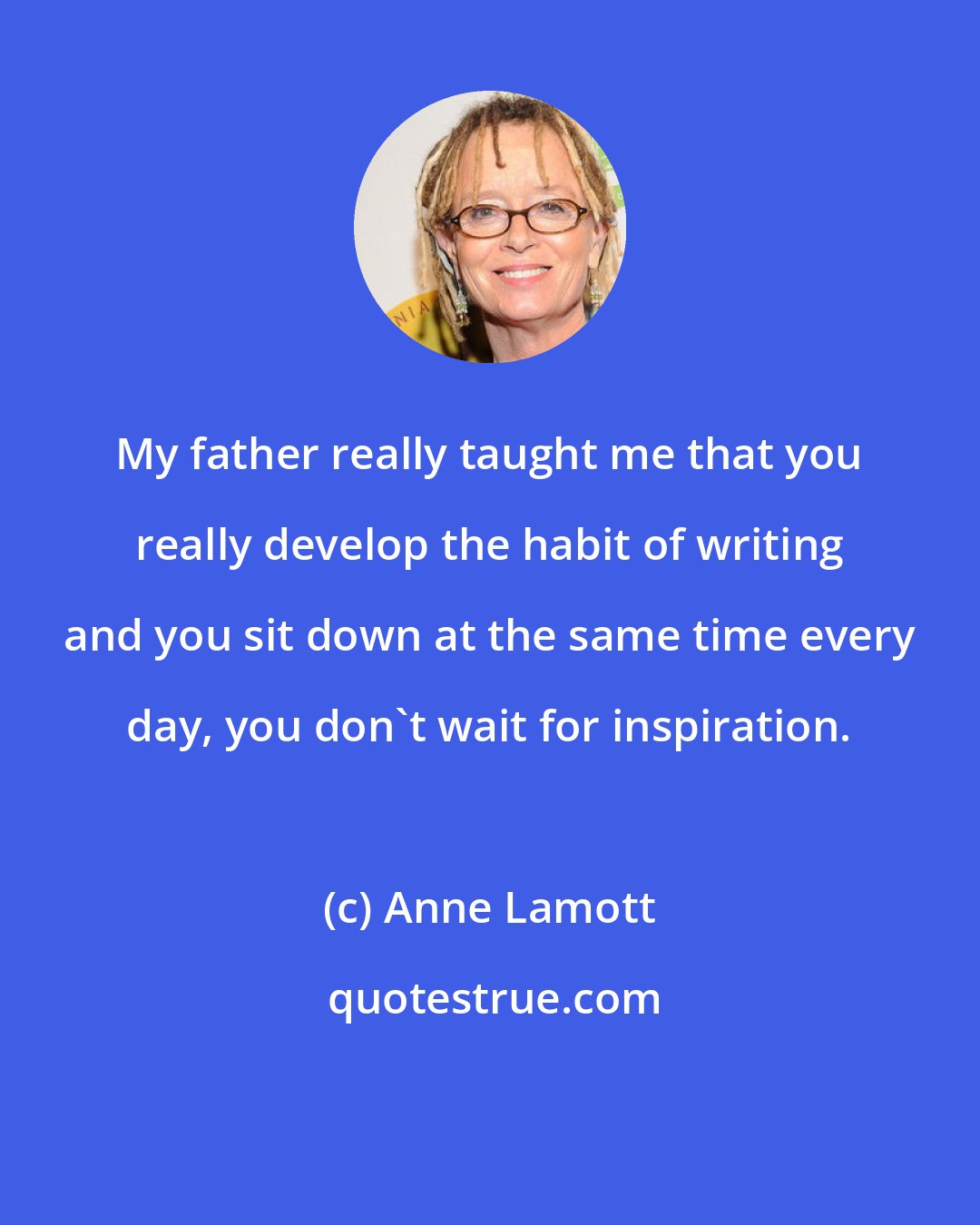 Anne Lamott: My father really taught me that you really develop the habit of writing and you sit down at the same time every day, you don't wait for inspiration.