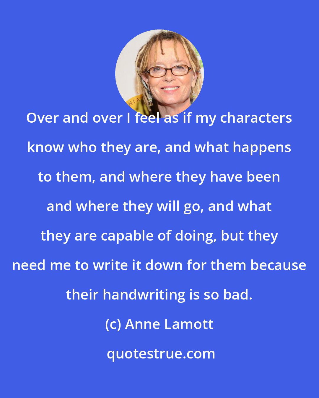 Anne Lamott: Over and over I feel as if my characters know who they are, and what happens to them, and where they have been and where they will go, and what they are capable of doing, but they need me to write it down for them because their handwriting is so bad.