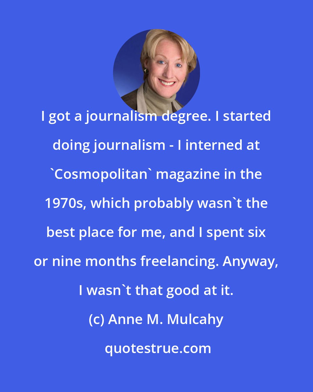 Anne M. Mulcahy: I got a journalism degree. I started doing journalism - I interned at 'Cosmopolitan' magazine in the 1970s, which probably wasn't the best place for me, and I spent six or nine months freelancing. Anyway, I wasn't that good at it.