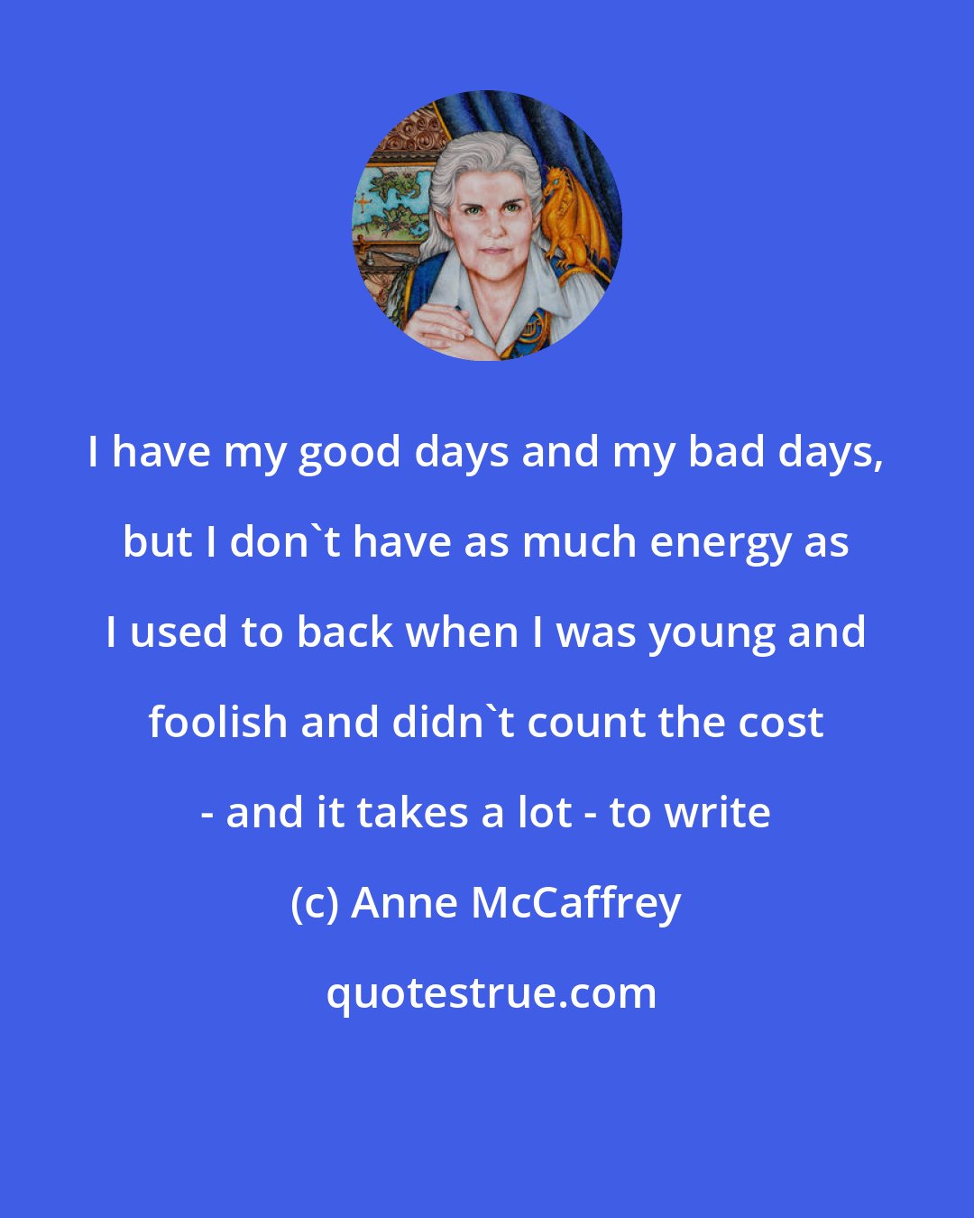 Anne McCaffrey: I have my good days and my bad days, but I don't have as much energy as I used to back when I was young and foolish and didn't count the cost - and it takes a lot - to write
