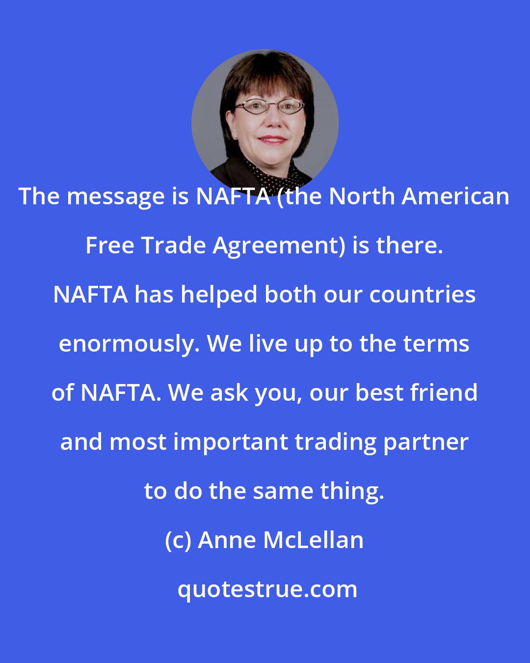 Anne McLellan: The message is NAFTA (the North American Free Trade Agreement) is there. NAFTA has helped both our countries enormously. We live up to the terms of NAFTA. We ask you, our best friend and most important trading partner to do the same thing.