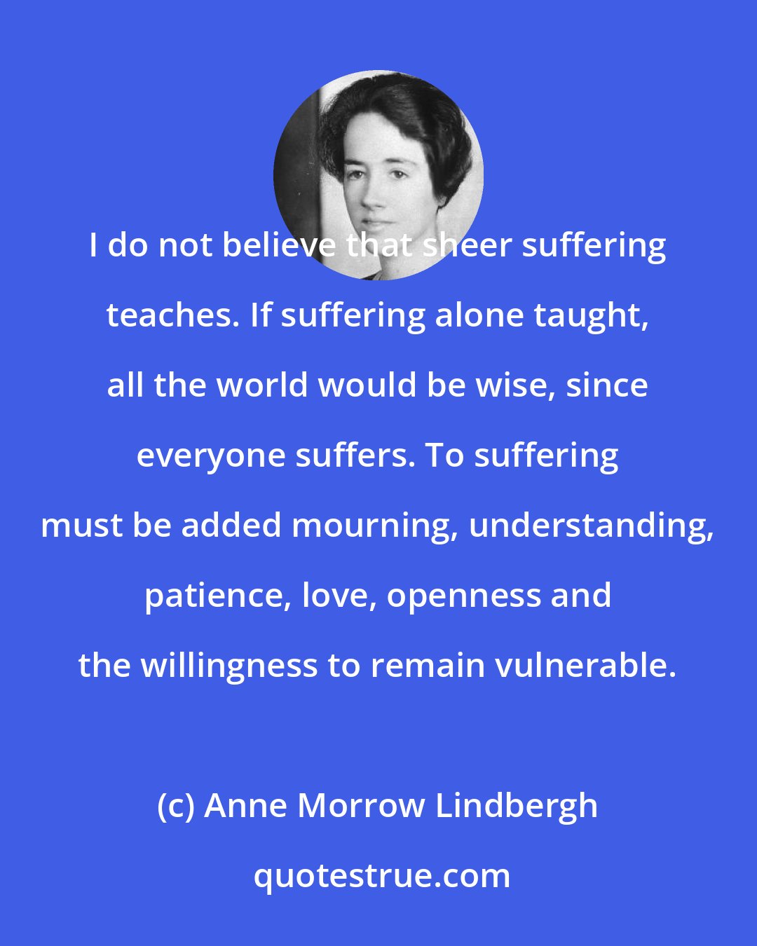 Anne Morrow Lindbergh: I do not believe that sheer suffering teaches. If suffering alone taught, all the world would be wise, since everyone suffers. To suffering must be added mourning, understanding, patience, love, openness and the willingness to remain vulnerable.