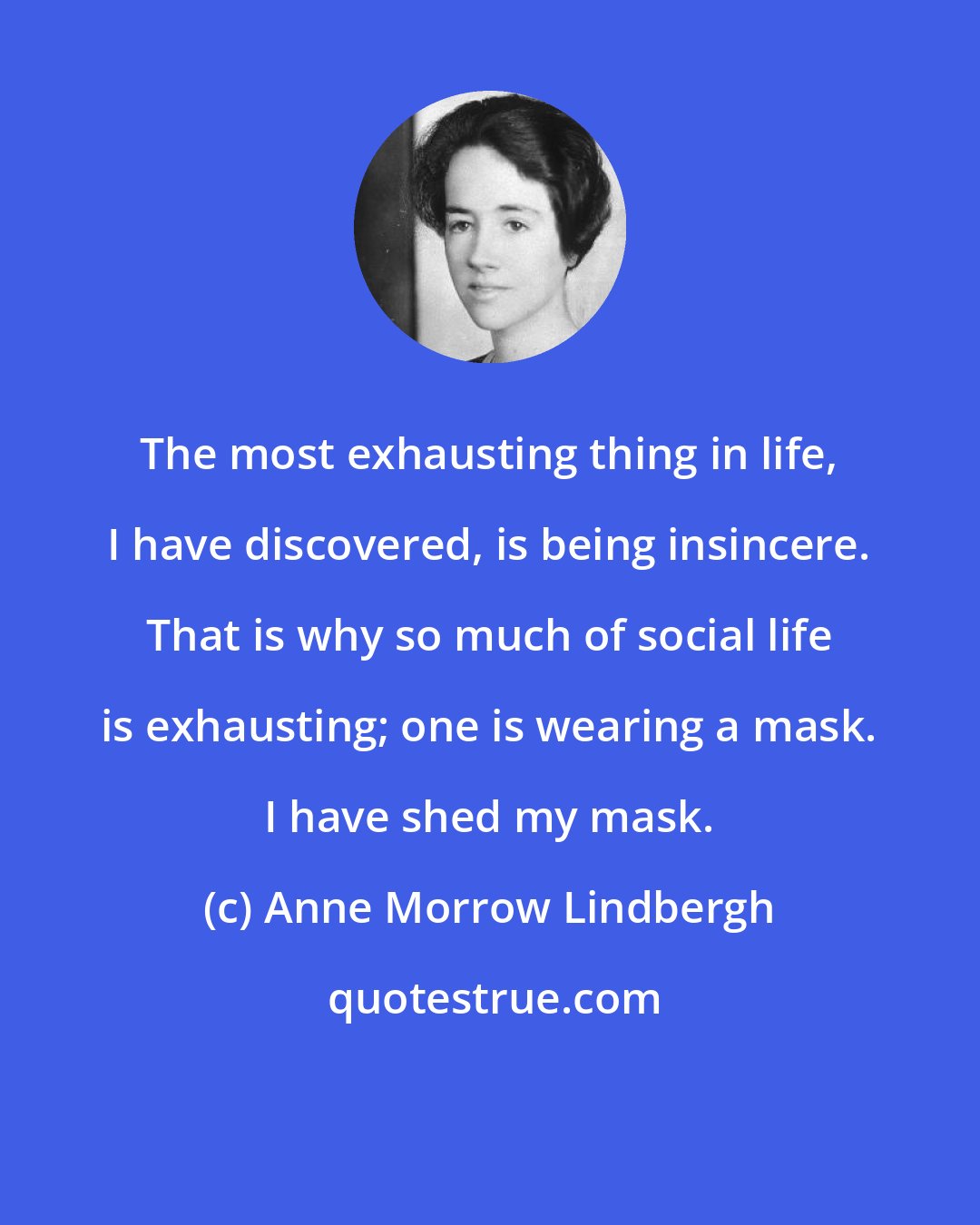 Anne Morrow Lindbergh: The most exhausting thing in life, I have discovered, is being insincere. That is why so much of social life is exhausting; one is wearing a mask. I have shed my mask.