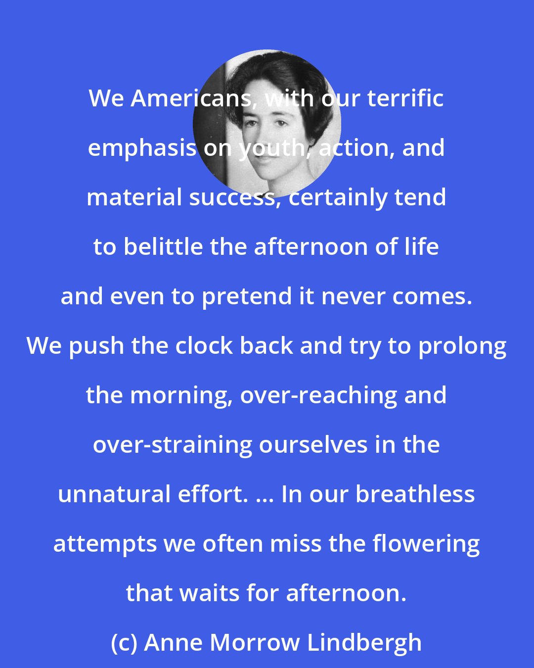 Anne Morrow Lindbergh: We Americans, with our terrific emphasis on youth, action, and material success, certainly tend to belittle the afternoon of life and even to pretend it never comes. We push the clock back and try to prolong the morning, over-reaching and over-straining ourselves in the unnatural effort. ... In our breathless attempts we often miss the flowering that waits for afternoon.