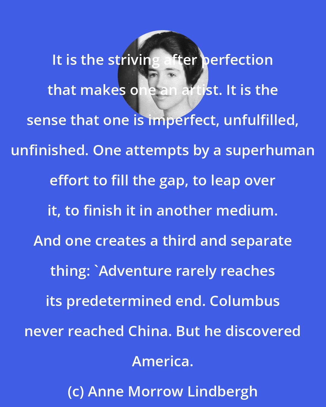 Anne Morrow Lindbergh: It is the striving after perfection that makes one an artist. It is the sense that one is imperfect, unfulfilled, unfinished. One attempts by a superhuman effort to fill the gap, to leap over it, to finish it in another medium. And one creates a third and separate thing: 'Adventure rarely reaches its predetermined end. Columbus never reached China. But he discovered America.