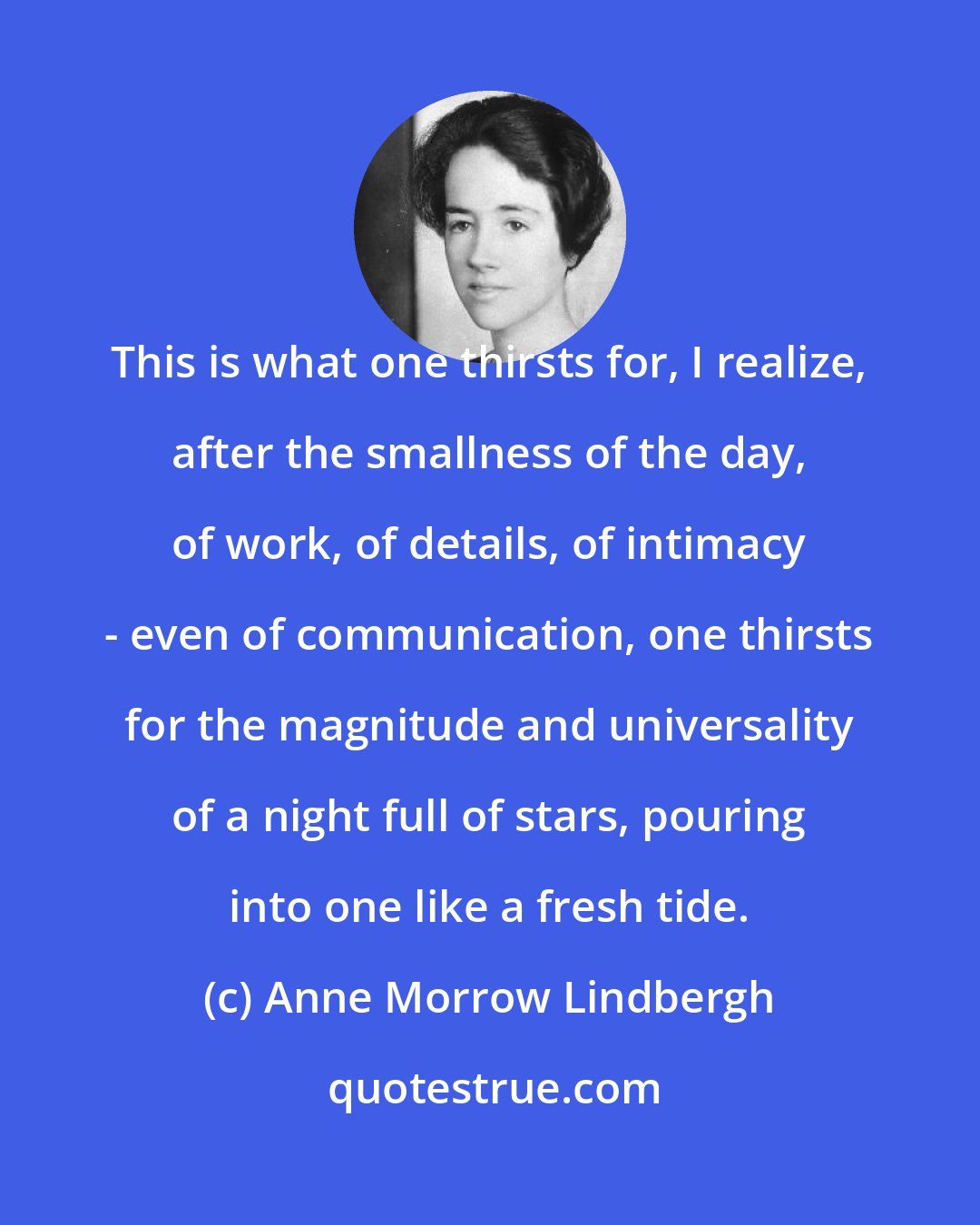 Anne Morrow Lindbergh: This is what one thirsts for, I realize, after the smallness of the day, of work, of details, of intimacy - even of communication, one thirsts for the magnitude and universality of a night full of stars, pouring into one like a fresh tide.