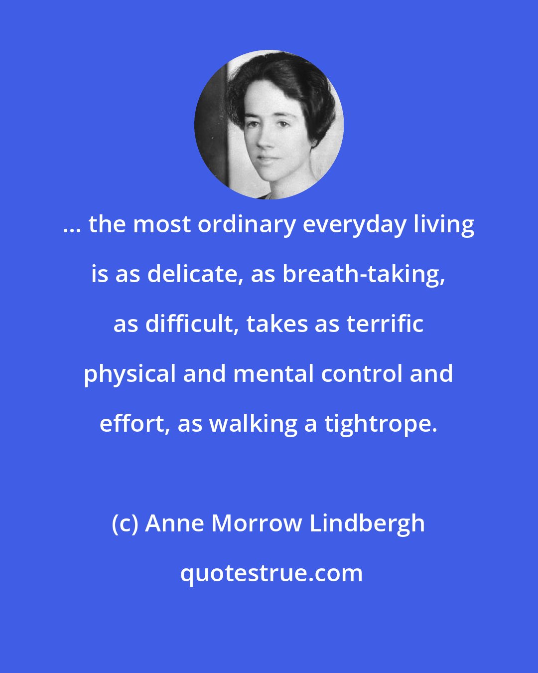 Anne Morrow Lindbergh: ... the most ordinary everyday living is as delicate, as breath-taking, as difficult, takes as terrific physical and mental control and effort, as walking a tightrope.