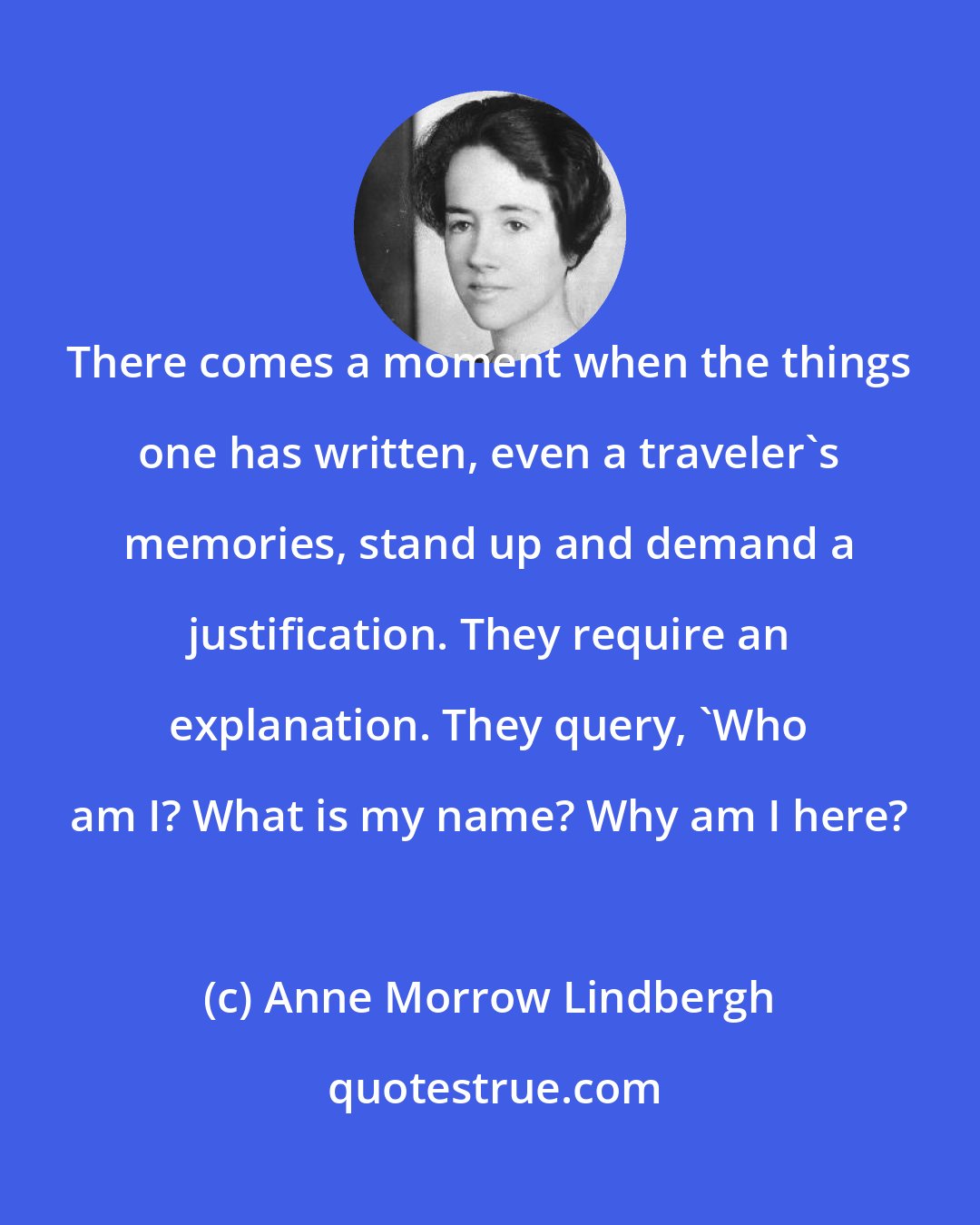 Anne Morrow Lindbergh: There comes a moment when the things one has written, even a traveler's memories, stand up and demand a justification. They require an explanation. They query, 'Who am I? What is my name? Why am I here?