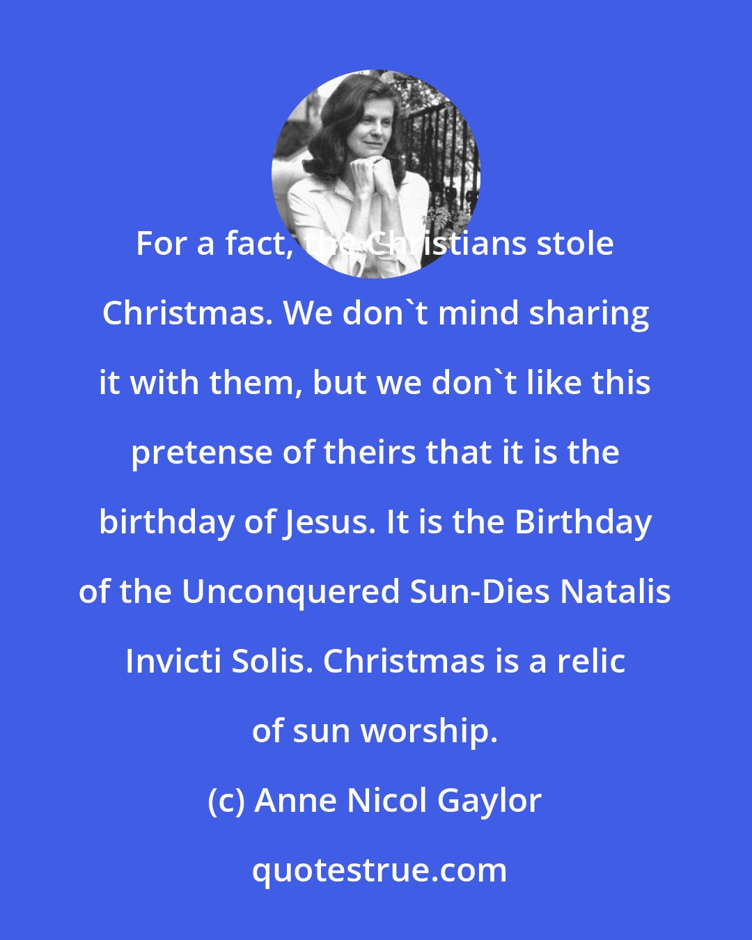 Anne Nicol Gaylor: For a fact, the Christians stole Christmas. We don't mind sharing it with them, but we don't like this pretense of theirs that it is the birthday of Jesus. It is the Birthday of the Unconquered Sun-Dies Natalis Invicti Solis. Christmas is a relic of sun worship.
