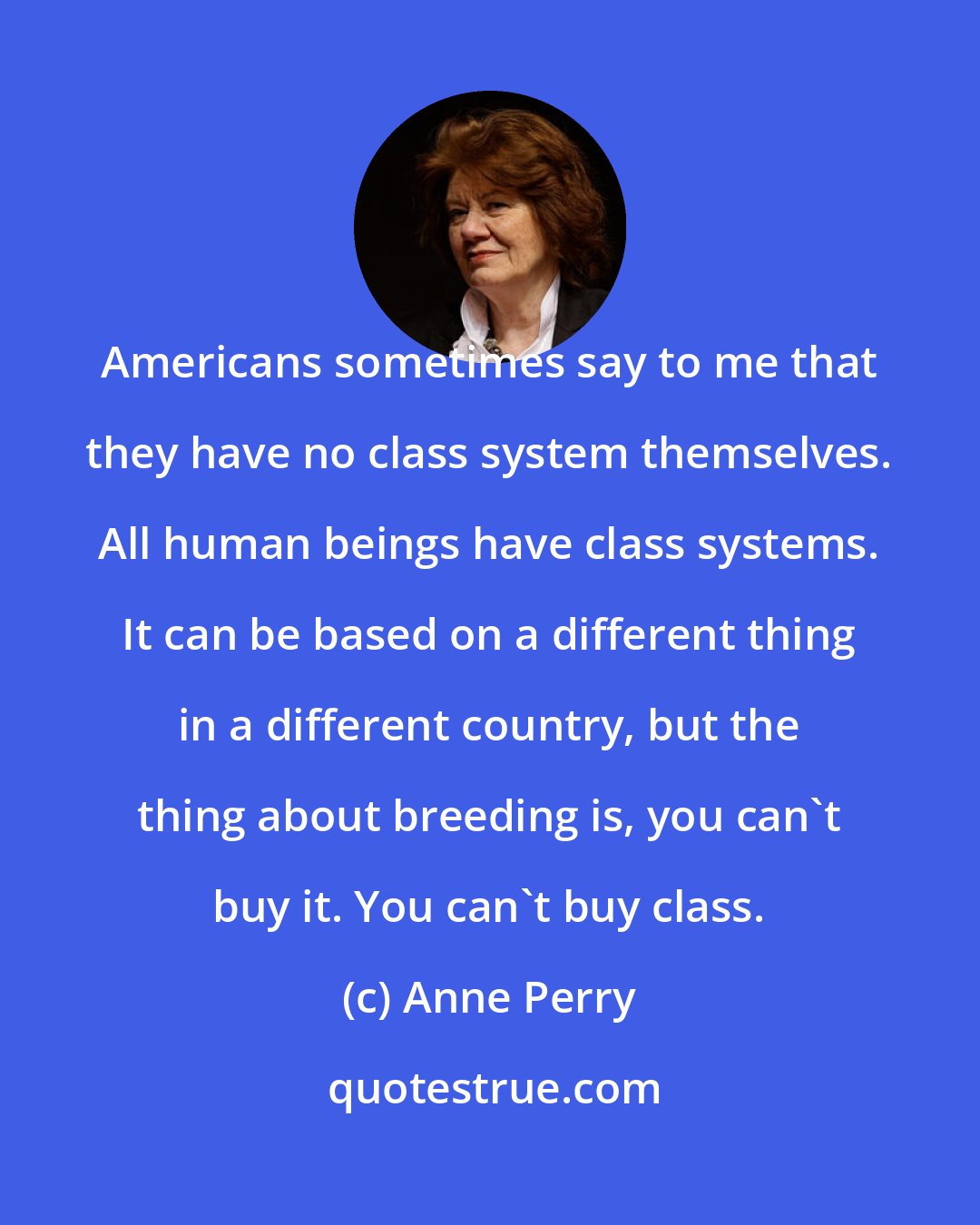 Anne Perry: Americans sometimes say to me that they have no class system themselves. All human beings have class systems. It can be based on a different thing in a different country, but the thing about breeding is, you can't buy it. You can't buy class.