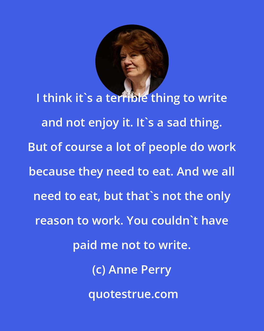 Anne Perry: I think it's a terrible thing to write and not enjoy it. It's a sad thing. But of course a lot of people do work because they need to eat. And we all need to eat, but that's not the only reason to work. You couldn't have paid me not to write.