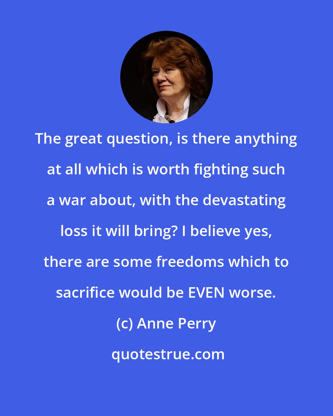 Anne Perry: The great question, is there anything at all which is worth fighting such a war about, with the devastating loss it will bring? I believe yes, there are some freedoms which to sacrifice would be EVEN worse.