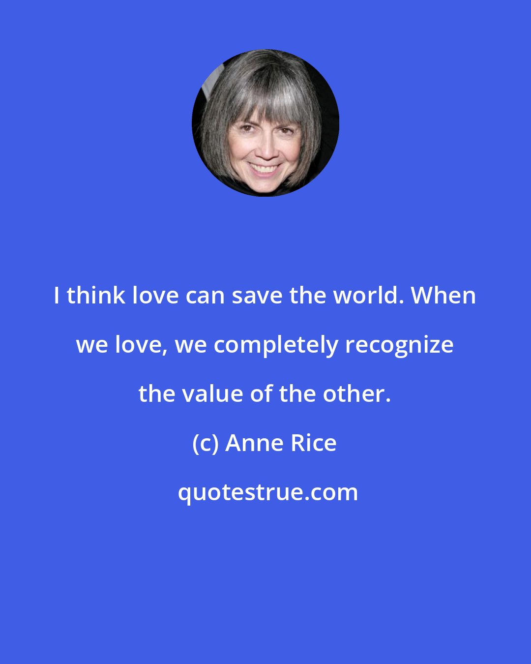 Anne Rice: I think love can save the world. When we love, we completely recognize the value of the other.