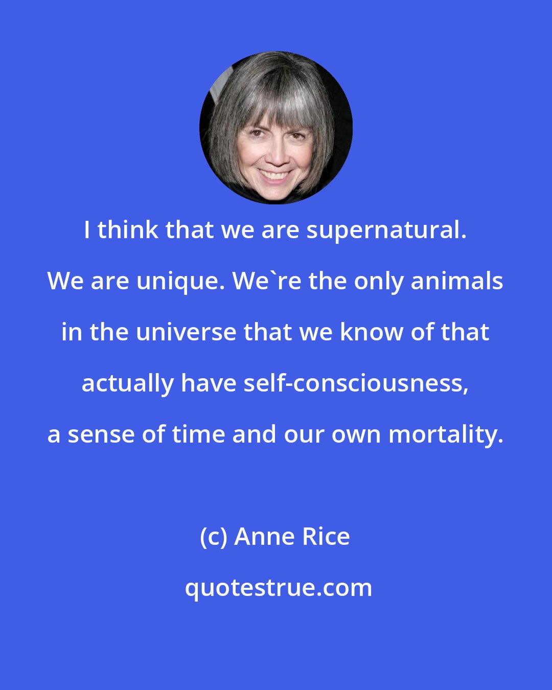 Anne Rice: I think that we are supernatural. We are unique. We're the only animals in the universe that we know of that actually have self-consciousness, a sense of time and our own mortality.