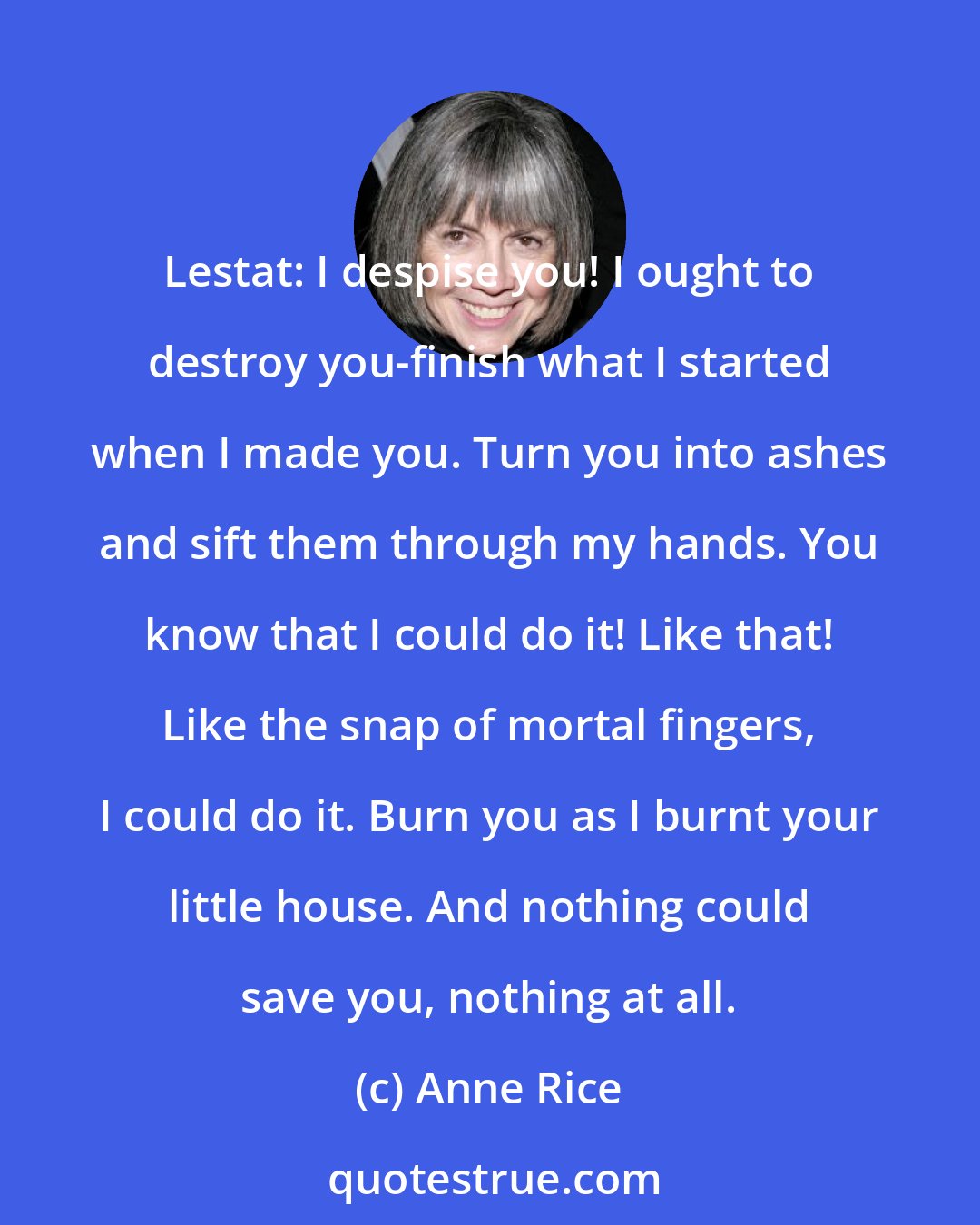 Anne Rice: Lestat: I despise you! I ought to destroy you-finish what I started when I made you. Turn you into ashes and sift them through my hands. You know that I could do it! Like that! Like the snap of mortal fingers, I could do it. Burn you as I burnt your little house. And nothing could save you, nothing at all.