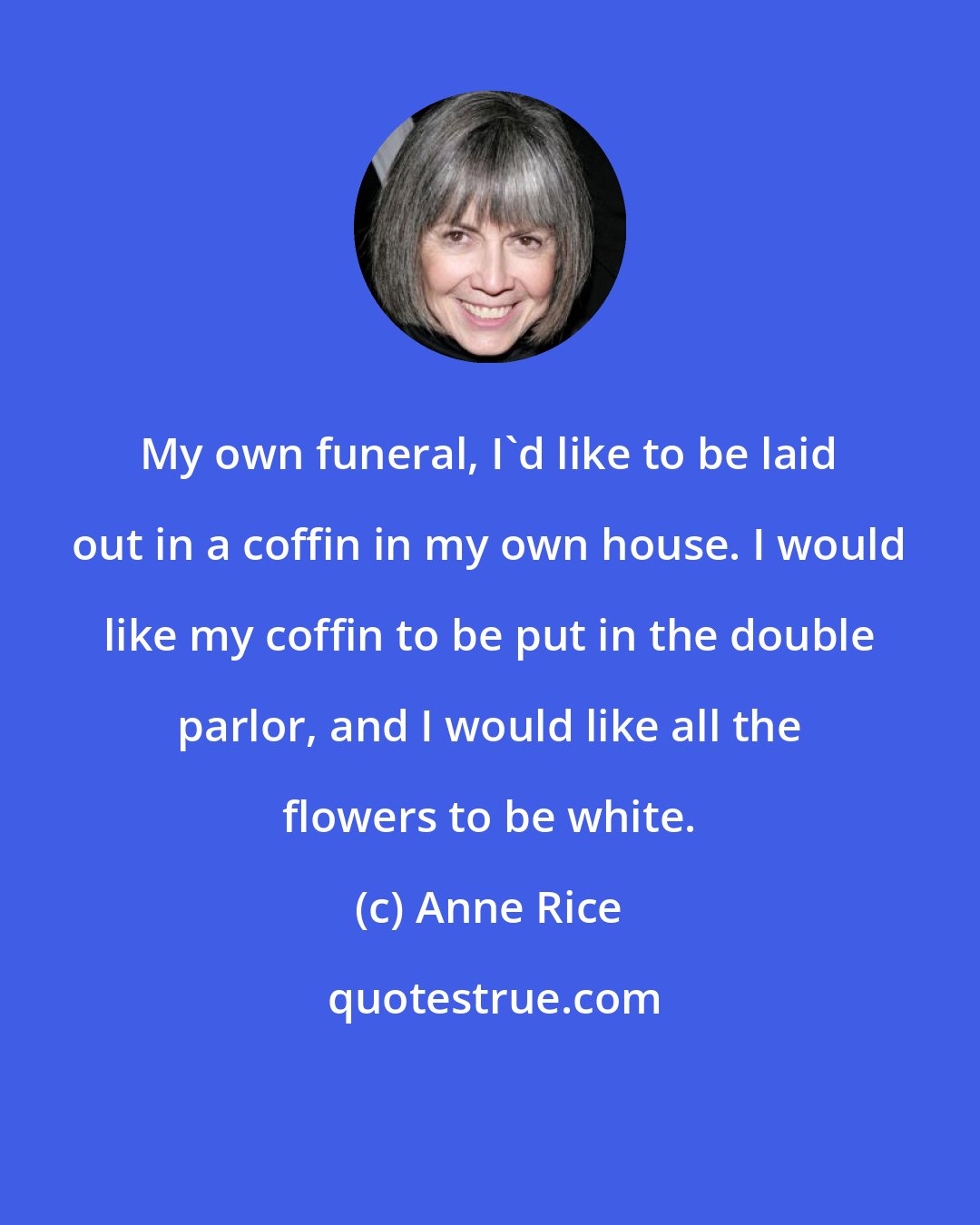 Anne Rice: My own funeral, I'd like to be laid out in a coffin in my own house. I would like my coffin to be put in the double parlor, and I would like all the flowers to be white.