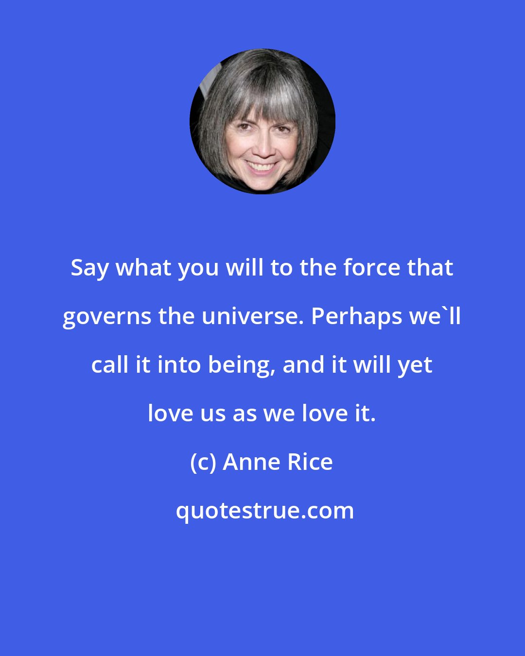 Anne Rice: Say what you will to the force that governs the universe. Perhaps we'll call it into being, and it will yet love us as we love it.