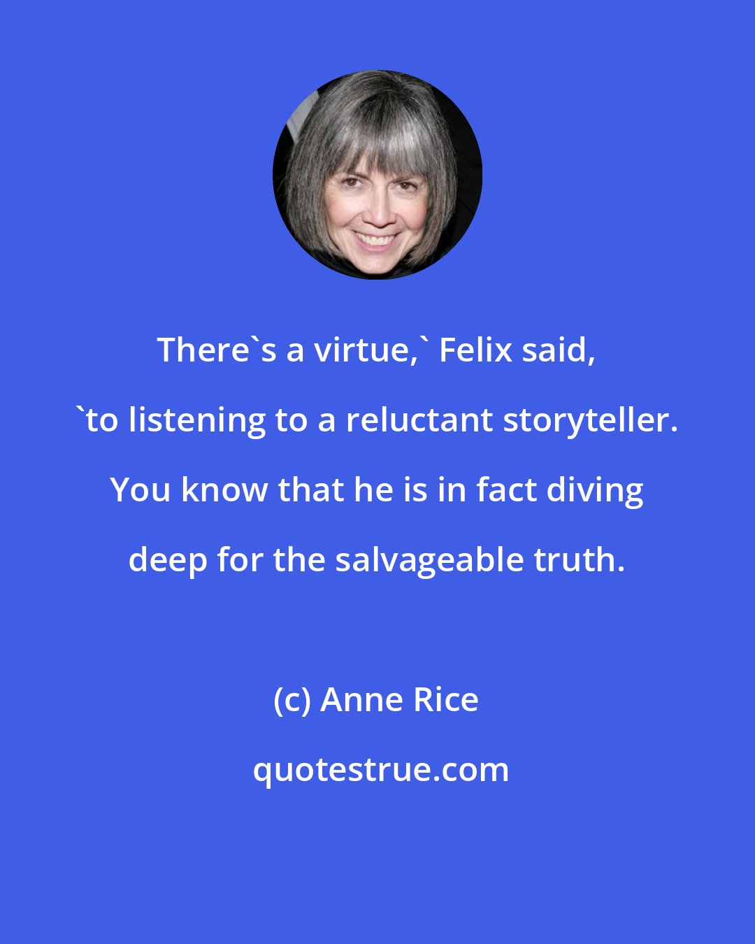 Anne Rice: There's a virtue,' Felix said, 'to listening to a reluctant storyteller. You know that he is in fact diving deep for the salvageable truth.
