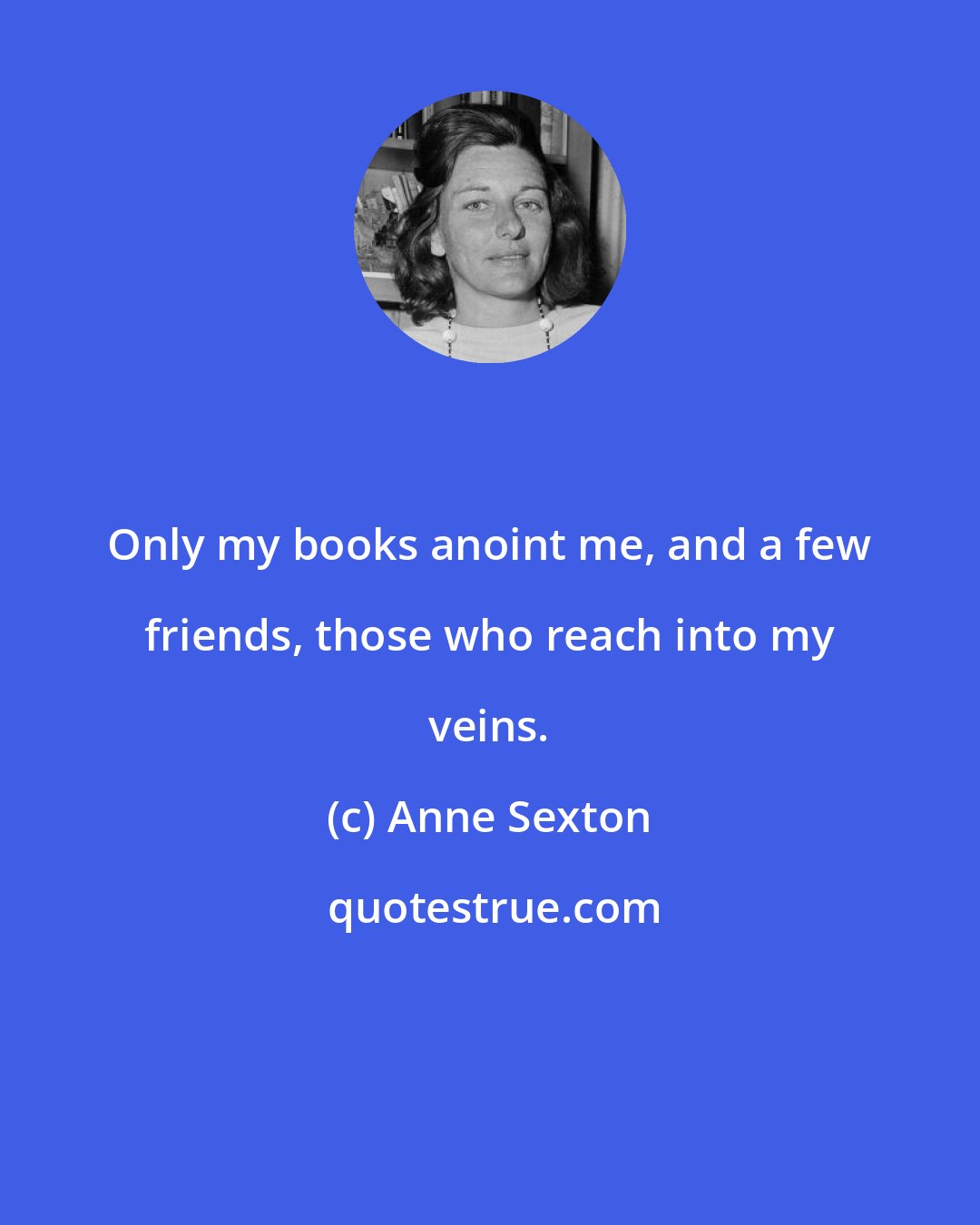 Anne Sexton: Only my books anoint me, and a few friends, those who reach into my veins.