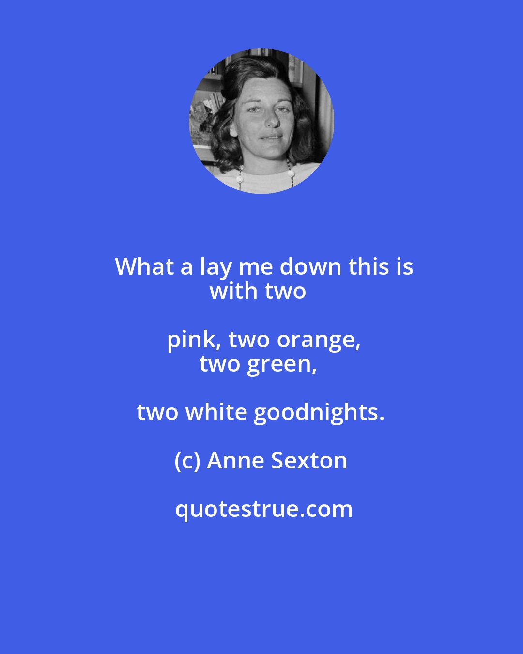 Anne Sexton: What a lay me down this is
with two pink, two orange,
two green, two white goodnights.