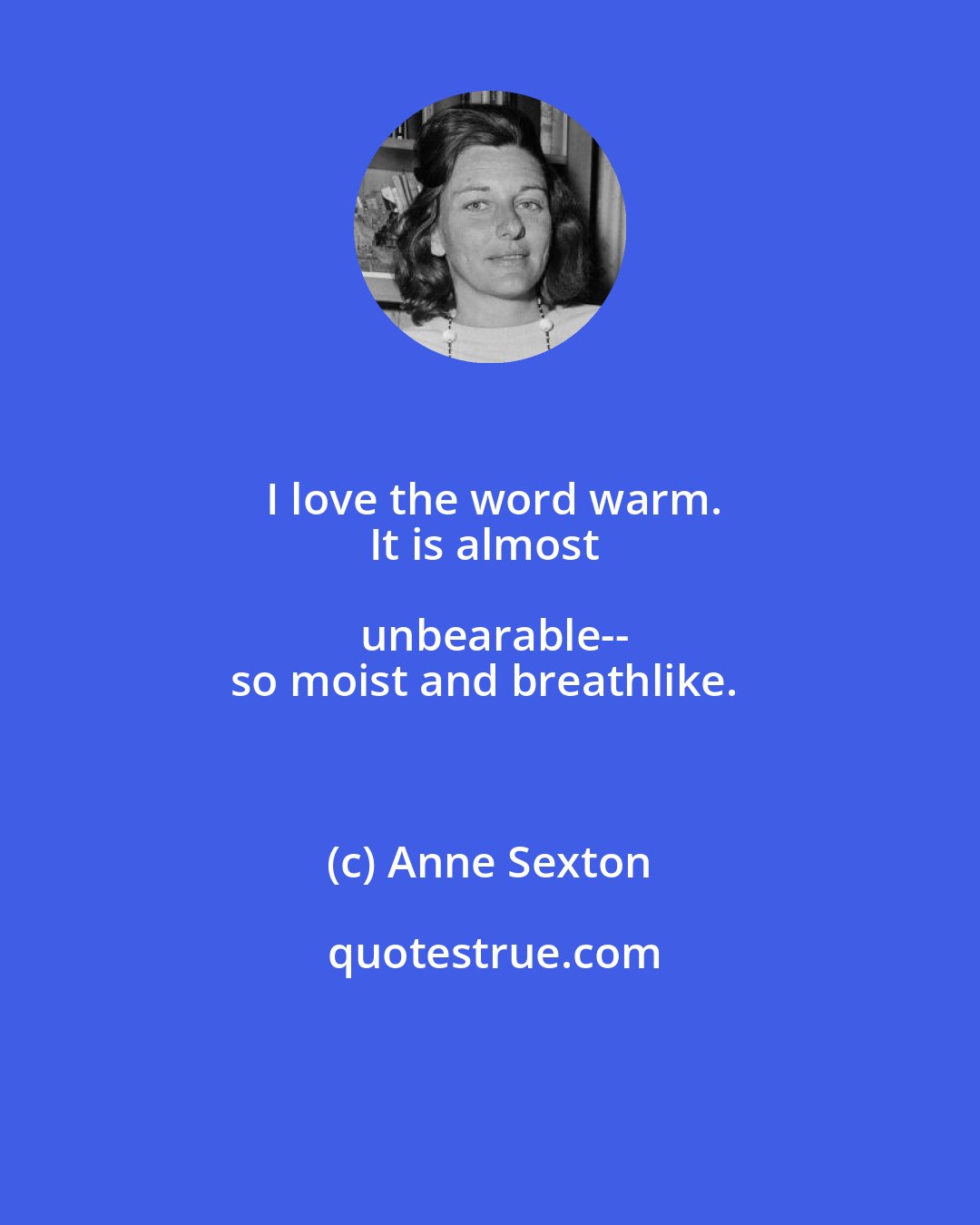 Anne Sexton: I love the word warm.
It is almost unbearable--
so moist and breathlike.