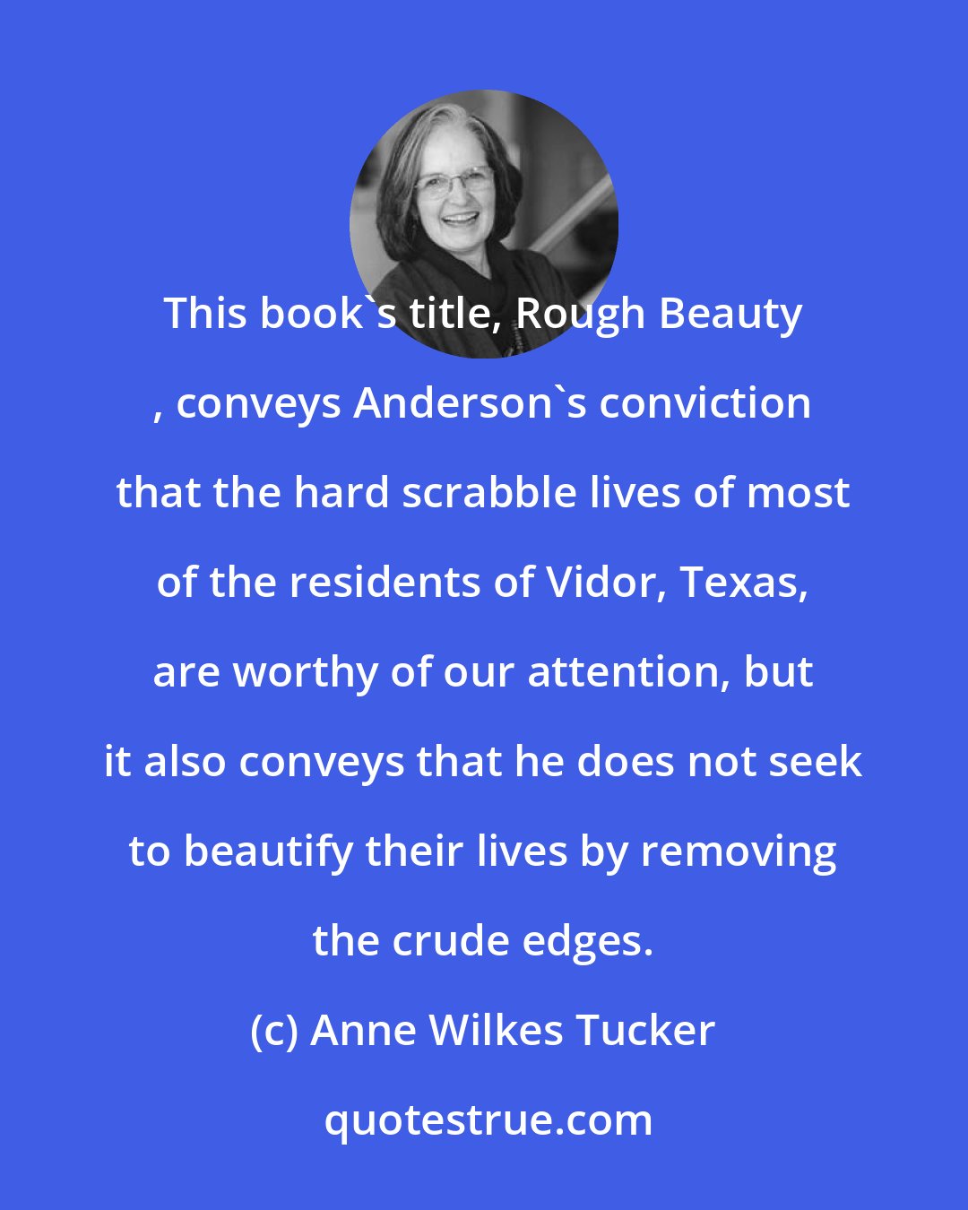 Anne Wilkes Tucker: This book's title, Rough Beauty , conveys Anderson's conviction that the hard scrabble lives of most of the residents of Vidor, Texas, are worthy of our attention, but it also conveys that he does not seek to beautify their lives by removing the crude edges.