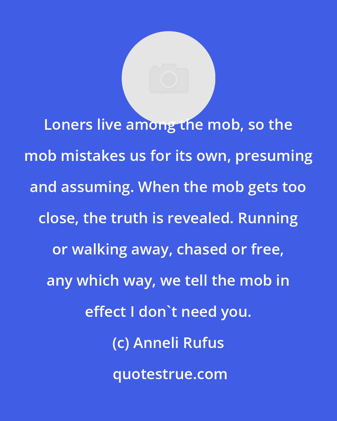 Anneli Rufus: Loners live among the mob, so the mob mistakes us for its own, presuming and assuming. When the mob gets too close, the truth is revealed. Running or walking away, chased or free, any which way, we tell the mob in effect I don't need you.