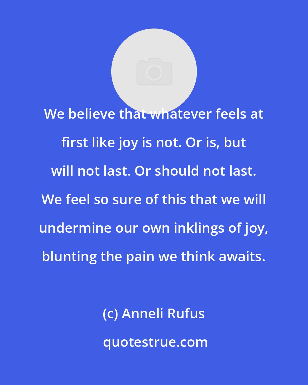 Anneli Rufus: We believe that whatever feels at first like joy is not. Or is, but will not last. Or should not last. We feel so sure of this that we will undermine our own inklings of joy, blunting the pain we think awaits.